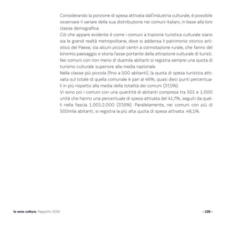 Considerando la porzione di spesa attivata dall’industria culturale, è possibile
osservare il variare della sua distribuzione nei comuni italiani, in base alla loro
classe demografica.
Ciò che appare evidente è come i comuni a trazione turistica culturale siano
sia le grandi realtà metropolitane, dove si addensa il patrimonio storico arti-
stico del Paese, sia alcuni piccoli centri a connotazione rurale, che fanno del
binomio paesaggio e storia l’asse portante della attrazione culturale di turisti.
Nei comuni con non meno di duemila abitanti si registra sempre una quota di
turismo culturale superiore alla media nazionale.
Nella classe più piccola (fino a 500 abitanti), la quota di spesa turistica atti-
vata sul totale di quella comunale è pari al 46%, quasi dieci punti percentua-
li in più rispetto alla media della totalità dei comuni (37,5%).
Vi sono poi i comuni con una quantità di abitanti compresa tra 501 e 1.000
unità che hanno una percentuale di spesa attivata del 41,7%, seguiti da quel-
li nella fascia 1.001-2.000 (37,6%). Parallelamente, nei comuni con più di
500mila abitanti, si registra la più alta quota di spesa attivata: 48,1%.
- 126 -Io sono cultura. Rapporto 2016
 