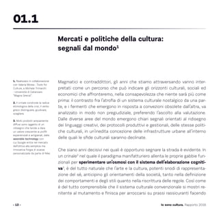 Magmatici e contraddittori, gli anni che stiamo attraversando vanno inter-
pretati come un percorso che può indicare gli orizzonti culturali, sociali ed
economici che affronteremo, nella consapevolezza che niente sarà più come
prima: il contrasto fra l’atrofia di un sistema culturale nostalgico da una par-
te, e i fermenti che emergono in risposta a convezioni obsolete dall’altra, va
analizzato in modo non pregiudiziale, preferendo l’ascolto alla valutazione.
Dalle diverse aree del mondo emergono chiari segnali orientati al ridisegno
dei linguaggi creativi, dei protocolli produttivi e gestionali, delle stesse politi-
che culturali, in un’inedita concezione delle infrastrutture urbane all’interno
delle quali le sfide culturali saranno declinate.
Che siano anni decisivi nei quali è opportuno segnare la strada è evidente. In
un crinale2
nel quale il paradigma manifatturiero allenta le proprie gabbie fun-
zionali per sperimentare un’osmosi con il sistema dell’elaborazione cogniti-
va3
, è del tutto naturale che l’arte e la cultura, potenti snodi di rappresenta-
zione del sé, anticipino gli orientamenti della società, tanto nella definizione
dei comportamenti e degli stili quanto nella riscrittura delle regole. Così come
è del tutto comprensibile che il sistema culturale convenzionale si mostri re-
nitente al mutamento e finisca per arroccarsi su prassi rassicuranti facendo
- 13 - Io sono cultura. Rapporto 2016
1. Realizzato in collaborazione
con Valeria Morea - Tools for
Culture, e Michele Trimarchi
- Università di Catanzaro
“Magna Grecia”.
2. Il crinale condivide la radice
etimologica della crisi, il verbo
greco distinguere, giudicare,
scegliere.
3. Molti prodotti ampiamente
diffusi sono oggetto di un
ridisegno che tende a dare
un valore crescente ai profili
esperienziali e artigianali, dalla
wearable technology con
cui Google entra nel mercato
dell’ottica alla semplice ma
innovativa forgia di scarpe
personalizzate da parte di Nike.
Mercati e politiche della cultura:
segnali dal mondo1
01.1
 