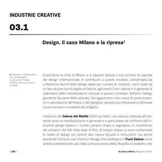 Quest’anno la città di Milano si è davvero ripresa il suo primato di capitale
del design internazionale. A contribuire a questo risultato, sottolineato da
un’edizione record della design week per numero di visitatori, sono state da
un lato alcune novità legate al Salone, agli eventi Fuori Salone e in generale al
calendario delle manifestazioni culturali a questo correlate. Dall’altro l’atteg-
giamento da parte delle aziende, che aggiornano i loro mezzi di comunicazio-
ne e veicolazione del brand, e dei designer, sempre più interessati a delineare
nuove funzioni e modalità del progetto.
L’edizione del Salone del Mobile 2016 ha ridato uno slancio notevole all’inte-
resse verso la manifestazione in generale e in particolare nei confronti dell’in-
dustrial design italiano. I numeri parlano chiaro e segnalano un incremento
dei visitatori del 4% nella sede di Rho. Al tempo stesso si sono confermate
le realtà di design più dirette alla ricerca (scuole e istituzioni), ma anche
brand del furniture, car e fashion design che prediligono il Fuori Salone come
ambito caratterizzato più dalla comunicazione della filosofia di prodotto che
- 135 -
1. Realizzato in collaborazione
con Domitilla Dardi,
Curatrice per il Design
al MAXXI, Storica e curatrice
di Design.
Design. Il caso Milano e la ripresa1
03.1
INDUSTRIE CREATIVE
Io sono cultura. Rapporto 2016
 