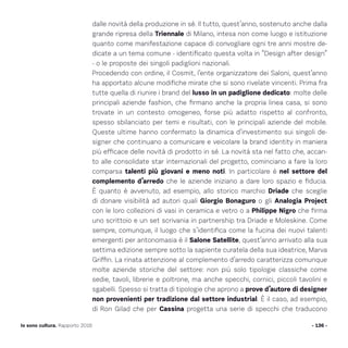 dalle novità della produzione in sé. Il tutto, quest’anno, sostenuto anche dalla
grande ripresa della Triennale di Milano, intesa non come luogo e istituzione
quanto come manifestazione capace di convogliare ogni tre anni mostre de-
dicate a un tema comune - identificato questa volta in “Design after design”
- o le proposte dei singoli padiglioni nazionali.
Procedendo con ordine, il Cosmit, l’ente organizzatore dei Saloni, quest’anno
ha apportato alcune modifiche mirate che si sono rivelate vincenti. Prima fra
tutte quella di riunire i brand del lusso in un padiglione dedicato: molte delle
principali aziende fashion, che firmano anche la propria linea casa, si sono
trovate in un contesto omogeneo, forse più adatto rispetto al confronto,
spesso sbilanciato per temi e risultati, con le principali aziende del mobile.
Queste ultime hanno confermato la dinamica d’investimento sui singoli de-
signer che continuano a comunicare e veicolare la brand identity in maniera
più efficace delle novità di prodotto in sé. La novità sta nel fatto che, accan-
to alle consolidate star internazionali del progetto, cominciano a fare la loro
comparsa talenti più giovani e meno noti. In particolare è nel settore del
complemento d’arredo che le aziende iniziano a dare loro spazio e fiducia.
È quanto è avvenuto, ad esempio, allo storico marchio Driade che sceglie
di donare visibilità ad autori quali Giorgio Bonaguro o gli Analogia Project
con le loro collezioni di vasi in ceramica e vetro o a Philippe Nigro che firma
uno scrittoio e un set scrivania in partnership tra Driade e Moleskine. Come
sempre, comunque, il luogo che s’identifica come la fucina dei nuovi talenti
emergenti per antonomasia è il Salone Satellite, quest’anno arrivato alla sua
settima edizione sempre sotto la sapiente curatela della sua ideatrice, Marva
Griffin. La rinata attenzione al complemento d’arredo caratterizza comunque
molte aziende storiche del settore: non più solo tipologie classiche come
sedie, tavoli, librerie e poltrone, ma anche specchi, cornici, piccoli tavolini e
sgabelli. Spesso si tratta di tipologie che aprono a prove d’autore di designer
non provenienti per tradizione dal settore industrial. È il caso, ad esempio,
di Ron Gilad che per Cassina progetta una serie di specchi che traducono
- 136 -Io sono cultura. Rapporto 2016
 