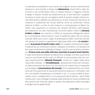 - 137 - Io sono cultura. Rapporto 2016
in produzione serializzata la sua visione del progetto, sinora massimamente
espressa in serie limitate e design da collezionismo. Quest’ultimo negli ulti-
mi mesi si sta confermando come un ambito sempre in maggiore crescita.
Il design in edizioni limitate da collezionismo da un lato alimenta il progetto
di ricerca di autori che poi convogliano parte di queste energie creative an-
che nell’industria, dall’altro sta attirando su di sé la crescente attenzione di
investitori e collezionisti del mondo dell’arte, come ha confermato l’ultima
edizione di Miart. La fiera di arte moderna e contemporanea di Milano ha,
infatti, visto quest’anno un aumento dei visitatori del’11% e dell’interesse
dei collezionisti non solo internazionali, ma anche italiani. Inoltre la vicinanza
di Miart e Salone sta creando un effetto di espansione dell’agenda milane-
se e consolidando ulteriormente il ruolo di leadership della città nel settore
culturale. Molti sono ormai i luoghi di presentazione delle novità del mercato
che sempre più spesso si appropriano degli spazi della cultura. In crescita è
anche la presenza di marchi moda e auto che scelgono di presentare proget-
ti speciali da loro orchestrati insieme a designer di prodotto o di ospitare nei
loro spazi manifestazioni dedicate al design. Il primo caso ha eletto, ad esem-
pio, Tortona come area della città dove esercitare la propria brand identity:
in spazi storicamente dedicati ad allestimenti di design di arredo, quest’anno
Lexus e Land Rover hanno scelto di affidare la comunicazione del loro con-
cept rispettivamente a Odoardo Fioravanti - autore tra i migliori della scena
industriale milanese - e i Formafantasma - decisamente lontani per formazio-
ne dalla promozione dei brand, ma che proprio per questo hanno inaugurato
una tipologia di comunicazione del concept che ha rappresentato una novità
tanto per loro quanto per la casa automobilistica nipponica. In entrambi i casi
non si è trattato di presentare un prodotto in sé - un nuovo modello di auto-
mobile, come si sarebbe fatto in una qualunque fiera di settore -, bensì l’idea
sottesa alle nuove strategie intraprese dalle aziende (la ricerca sull’aderenza
alle superfici per l’azienda inglese e quella sulle applicazioni della tecnologia
a idrogeno per la giapponese).
 