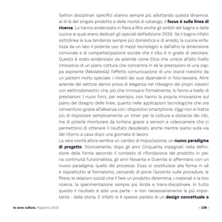 - 138 -Io sono cultura. Rapporto 2016
Settori disciplinari specifici stanno sempre più adottando questa dinamica:
al di là del singolo prodotto e delle novità di catalogo, il focus è sulla linea di
ricerca. Lo hanno evidenziato in fiera a Rho anche gli ambiti del bagno e della
cucina ai quali erano dedicati gli speciali dell’edizione 2016. Se il bagno infatti
sottolinea la sua tendenza sempre più domestica e di arredo, la cucina enfa-
tizza da un lato il potente uso di mezzi tecnologici e dall’altro la dimensione
conviviale e di compartecipazione sociale che il cibo è in grado di veicolare.
Questo è stato evidenziato da aziende come Elica che unisce all’alto livello
innovativo di un piano cottura che concentra in sé le prestazioni di una cap-
pa aspirante (Nikolatesla) l’effetto comunicazione di uno stand rivestito da
un pattern molto speciale: i ritratti dei suoi dipendenti in foto-tessera. Altre
aziende del settore danno prova di eleganza nel ridisegno dei propri classici
con elettrodomestici che, più che rinnovarsi formalmente, lo fanno a livello di
prestazioni. I nuovi forni, per esempio, non hanno la propria innovazione sul
piano del disegno delle linee, quanto nelle applicazioni tecnologiche che ora
consentono grazie all’alleanza con i dispositivi smartphone. Oggi non si tratta
più di impostare semplicemente un timer per la cottura a distanza dei cibi,
ma di poterla monitorare da lontano grazie a sensori e videocamere che ci
permettono di ottenere il risultato desiderato anche mentre siamo sulla via
del ritorno a casa dopo una giornata di lavoro.
La vera novità allora sembra un cambio di impostazione, un nuovo paradigma
di progetto. Storicamente, dopo gli anni Cinquanta impegnati nella defini-
zione della forma secondo il contesto di rifondazione del prodotto in pie-
na continuità funzionalista, gli anni Novanta e Duemila si affermano con un
nuovo paradigma, quello del processo. Esso si sostituisce alla forma in sé
e soprattutto al formalismo, cercando di porre l’accento sulle procedure, le
filiere, le relazioni sociali che il fare un prodotto determina, i materiali e la loro
ricerca, la sperimentazione sempre più ibrida e trans-disciplinare. In tutto
questo il risultato è solo una parte - e non necessariamente la più impor-
tante - della storia. E infatti si è spesso parlato di un design concettuale o
 