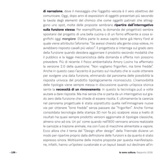 - 139 - Io sono cultura. Rapporto 2016
di narrazione, dove il messaggio che l’oggetto veicola è il vero obiettivo del
comunicare. Oggi, dopo anni di esposizioni di oggetti presentati più secondo
la tavola degli elementi del chimico che come oggetti patinati che attrag-
gono uno spot, molte delle proposte sembrano ripartire dall’interrogativo
sulla funzione stessa. Per esemplificare, la domanda dei progettisti sembra
spostarsi dal progetto di una bella cucina o di un forno efficiente a cosa si-
gnifichi oggi mangiare. D’altra parte lo aveva capito bene già Henry Ford al
quale viene attribuito l’aforisma: “Se avessi chiesto alla gente cosa voleva, mi
avrebbero risposto cavalli più veloci”. Il progettista si interroga sul grado zero
della funzione quando desidera aggiornare il prodotto secondo modalità che
il pubblico e la legge meccanicistica della domanda e offerta non possono
prevedere. Più di recente il fisico ambientalista Amory Lovins ha affermato
la versione 2.0 della questione: “Non vogliamo frigoriferi, ma birre fredde”.
Anche in questo caso l’accento è puntato sul risultato che si vuole ottenere
per svolgere una data funzione, eliminando dal panorama delle possibilità la
risposta univoca del prodotto tipologicamente riconosciuto. L’inamovibilità
delle tipologie viene sempre messa in discussione quando un’epoca storica
sente la necessità di un rinnovamento. In questo la tecnologia può a volte
aiutare a dare risposte. Ma mai senza che si parta da un interrogativo sul gra-
do zero della funzione che chiede di essere risolta. E ultimamente la carenza
nel panorama progettuale è stata soprattutto quella nell’immaginare nuove
vie per ottenere “birre fredde” senza passare dai “frigoriferi”. Anche l’ormai
consolidata tecnologia della stampa 3D non fa più scalpore: essa a livello di
risultati ha quasi sempre prodotto versioni aggiornate di tipologie classiche,
almeno sino ad ora. Un po’ come quando nell’800 venivano ancora realizzate
le carrozze a trazione animale, ma con l’uso di macchine alimentate a vapore.
Ecco allora che il tema del “Design after design” della Triennale diviene un
modo per ripartire proprio dalla definizione delle funzioni e da quanto è stato
espresso sinora. Moltissime delle mostre proposte per questa manifestazio-
ne, infatti, hanno un’ipotesi curatoriale e un layout basati sul declinare all’in-
 