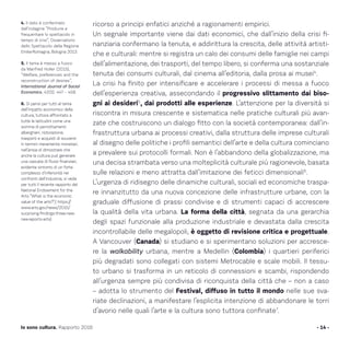 ricorso a principi enfatici anziché a ragionamenti empirici.
Un segnale importante viene dai dati economici, che dall’inizio della crisi fi-
nanziaria confermano la tenuta, e addirittura la crescita, delle attività artisti-
che e culturali: mentre si registra un calo dei consumi delle famiglie nei campi
dell’alimentazione, dei trasporti, del tempo libero, si conferma una sostanziale
tenuta dei consumi culturali, dal cinema all’editoria, dalla prosa ai musei4
.
La crisi ha finito per intensificare e accelerare i processi di messa a fuoco
dell’esperienza creativa, assecondando il progressivo slittamento dai biso-
gni ai desideri5
, dai prodotti alle esperienze. L’attenzione per la diversità si
riscontra in misura crescente e sistematica nelle pratiche culturali più avan-
zate che costruiscono un dialogo fitto con la società contemporanea: dall’in-
frastruttura urbana ai processi creativi, dalla struttura delle imprese culturali
al disegno delle politiche i profili semantici dell’arte e della cultura cominciano
a prevalere sui protocolli formali. Non è l’abbandono della globalizzazione, ma
una decisa strambata verso una molteplicità culturale più ragionevole, basata
sulle relazioni e meno attratta dall’imitazione dei feticci dimensionali6
.
L’urgenza di ridisegno delle dinamiche culturali, sociali ed economiche traspa-
re innanzitutto da una nuova concezione delle infrastrutture urbane, con la
graduale diffusione di prassi condivise e di strumenti capaci di accrescere
la qualità della vita urbana. La forma della città, segnata da una gerarchia
degli spazi funzionale alla produzione industriale e devastata dalla crescita
incontrollabile delle megalopoli, è oggetto di revisione critica e progettuale.
A Vancouver (Canada) si studiano e si sperimentano soluzioni per accresce-
re la walkability urbana, mentre a Medellin (Colombia) i quartieri periferici
più degradati sono collegati con sistemi Metrocable e scale mobili. Il tessu-
to urbano si trasforma in un reticolo di connessioni e scambi, rispondendo
all’urgenza sempre più condivisa di riconquista della città che – non a caso
– adotta lo strumento del Festival, diffuso in tutto il mondo nelle sue sva-
riate declinazioni, a manifestare l’esplicita intenzione di abbandonare le torri
d’avorio nelle quali l’arte e la cultura sono tuttora confinate7
.
- 14 -Io sono cultura. Rapporto 2016
4. Il dato è confermato
dall’indagine “Produrre e
frequentare lo spettacolo in
tempo di crisi”, Osservatorio
dello Spettacolo della Regione
Emilia-Romagna, Bologna 2013.
5. Il tema è messo a fuoco
da Manfred Holler (2015),
“Welfare, preferences and the
reconstruction of desires”,
International Journal of Social
Economics, 42(5): 447 – 458.
6. Si pensi per tutti al tema
dell’impatto economico della
cultura, tuttora affrontato a
tutte le latitudini come una
somma di pernottamenti
alberghieri, ristorazione,
trasporti e acquisti di souvenir
in termini meramente monetari,
nell’ansia di dimostrare che
anche la cultura può generare
una cascata di flussi finanziari,
evidente sintomo di un forte
complesso d’inferiorità nei
confronti dell’industria; si veda
per tutti il recente rapporto del
National Endowment for the
Arts “What is the economic
value of the arts?”,( https://
www.arts.gov/news/2015/
surprising-findings-three-new-
nea-reports-arts)
 