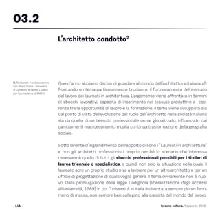 Quest’anno abbiamo deciso di guardare al mondo dell’architettura italiana af-
frontando un tema particolarmente bruciante: il funzionamento del mercato
del lavoro dei laureati in architettura. L’argomento viene affrontato in termini
di sbocchi lavorativi, capacità di inserimento nel tessuto produttivo e coe-
renza tra le opportunità di lavoro e la formazione. Il tema viene sviluppato sia
dal punto di vista dell’evoluzione del ruolo dell’architetto nella società italiana
sia da quello di un tessuto professionale ormai globalizzato, influenzato dai
cambiamenti macroeconomici e dalla continua trasformazione della geografia
sociale.
Sotto la lente d’ingrandimento del rapporto ci sono i “Laureati in architettura”
e non gli architetti professionisti proprio perché lo scenario che interessa
osservare è quello di tutti gli sbocchi professionali possibili per i titolari di
laurea triennale o specialistica, e quindi non solo la situazione nella quale il
laureato apre un proprio studio o va a lavorare per un altro architetto o per un
ufficio di progettazione di qualsivoglia genere. Il tema ovviamente non è nuo-
vo. Dalla promulgazione della legge Codignola (liberalizzazione degli accessi
all’università, 1969) in poi l’università in Italia è diventata sempre più un feno-
meno di massa, non sempre ben collegato alla crescita del mondo del lavoro.
- 141 -
2. Realizzato in collaborazione
con Pippo Ciorra - Università
di Camerino e Senior Curator
per l’architettura al MAXXI.
L’architetto condotto2
03.2
Io sono cultura. Rapporto 2016
 