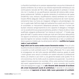La facoltà di architettura ha sempre rappresentato una punta di diamante di
questa condizione. Da un lato la sua crescita esponenziale sembrava più una
continuazione naturale del ’68 e della voglia giovanile di cambiare il mondo
che non il risultato di una pianificazione razionale del sistema delle compe-
tenze professionali. Dall’altro la grande domanda di architettura del paese
(modernità, riuso, restauro, riqualificazione urbana) sembrava non riuscire a
trovare offerte adeguate nella pur vastissima produzione dei nostri laureati,
certamente bravi ma forse più impegnati nell’agone cultural-ideologico che
non in quello reale. Dall’inizio degli anni settanta fino a pochi anni fa si è quin-
di consolidato un meccanismo abbastanza perverso: mentre il numero dei
laureati cresceva vertiginosamente la loro capacità di dialogare e interagire
con la società diminuiva proporzionalmente, peraltro in favore di altre e meno
qualificate categorie professionali “con licenza di costruire”. Il “rimedio peg-
giore del male” in questo senso è stato per molti anni l’attivismo della politica
nei rapporti col territorio, che ha imposto architetti e pianificatori alla società
secondo logiche non sempre cristalline, risolvendo da un lato un problema di
disoccupazione intellettuale ma alimentando dall’altro il conflitto tra il paese
reale e i suoi architetti.
Negli ultimi anni la scena sembra essere lievemente evoluta. Prima di tutto
la politica ha dovuto abdicare a quel ruolo di committente principale (esplicito
o occulto) cui molti architetti erano fin troppo affezionati. Poi ci sono state
le conseguenze non del tutto previste dell’effetto erasmus, grazie al quale
i nostri giovani sono venuti a contatto con sistemi educativi e professionali
diversi, più dinamici e più inclini a una gerarchia basata sulla qualità. Poi la
crisi economica, che ha molto acuito la carestia occupazionale ma anche la
voglia di trovare soluzioni non scontate. Infine, come somma di tutto questo,
due eventi apparentemente contraddittori. Il primo consiste, per la prima
volta dal dopoguerra a oggi, in un calo rilevante delle domande di iscrizione
alle ormai innumerevoli scuole di architettura. Il secondo in una evoluzio-
ne positiva dell’approccio al lavoro delle nuove generazioni di architetti,
- 142 -Io sono cultura. Rapporto 2016
 