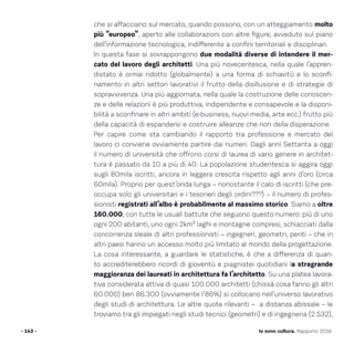 che si affacciano sul mercato, quando possono, con un atteggiamento molto
più “europeo”, aperto alle collaborazioni con altre figure, avveduto sul piano
dell’informazione tecnologica, indifferente a confini territoriali e disciplinari.
In questa fase si sovrappongono due modalità diverse di intendere il mer-
cato del lavoro degli architetti. Una più novecentesca, nella quale l’appren-
distato è ormai ridotto (globalmente) a una forma di schiavitù e lo sconfi-
namento in altri settori lavorativi il frutto della disillusione e di strategie di
sopravvivenza. Una più aggiornata, nella quale la costruzione delle conoscen-
ze e delle relazioni è più produttiva, indipendente e consapevole e la disponi-
bilità a sconfinare in altri ambiti (e-business, nuovi media, arte ecc.) frutto più
della capacità di espandersi e costruire alleanze che non della disperazione.
Per capire come sta cambiando il rapporto tra professione e mercato del
lavoro ci conviene ovviamente partire dai numeri. Dagli anni Settanta a oggi
il numero di università che offrono corsi di laurea di vario genere in architet-
tura è passato da 10 a più di 40. La popolazione studentesca si aggira oggi
sugli 80mila iscritti, ancora in leggera crescita rispetto agli anni d’oro (circa
60mila). Proprio per quest’onda lunga – nonostante il calo di iscritti (che pre-
occupa solo gli universitari e i tesorieri degli ordini???) – il numero di profes-
sionisti registrati all’albo è probabilmente al massimo storico. Siamo a oltre
160.000, con tutte le usuali battute che seguono questo numero: più di uno
ogni 200 abitanti, uno ogni 2km² laghi e montagne compresi, schiacciati dalla
concorrenza sleale di altri professionisti – ingegneri, geometri, periti – che in
altri paesi hanno un accesso molto più limitato al mondo della progettazione.
La cosa interessante, a guardare le statistiche, è che a differenza di quan-
to accrediterebbero ricordi di gioventù e piagnistei quotidiani la stragrande
maggioranza dei laureati in architettura fa l’architetto. Su una platea lavora-
tiva considerata attiva di quasi 100.000 architetti (chissà cosa fanno gli altri
60.000) ben 86.300 (ovviamente l’86%) si collocano nell’universo lavorativo
degli studi di architettura. Le altre quote rilevanti – a distanza abissale – le
troviamo tra gli impiegati negli studi tecnici (geometri) e di ingegneria (2.532),
- 143 - Io sono cultura. Rapporto 2016
 