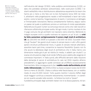 nell’industria del design (2.561), nella pubblica amministrazione (1.552, un
dato che potrebbe sembrare sottostimato), nelle costruzioni (1.085). I re-
stanti sette/otto mila si distribuiscono abbastanza equamente tra lavori che
hanno più o meno a che fare con la loro formazione (circa 500 nei mobi-
li, altrettanti nella progettazione navale e nell’immobiliare) e lavori del tutto
esotici, come le banche, l’organizzazione di eventi, il commercio al dettaglio
e l’immancabile ristorazione. Manca completamente l’editoria, seppur siamo
un paese nel quale si pubblicano ancora un centinaio di riviste specializzate.
Nella lettura di questi numeri va comunque tenuto conto che i dati raccolti si
riferiscono all’attività principale svolta. Ad ogni modo, il primo risultato è che
il luogo comune che gli architetti non lavorano viene smentito. Mettendo le
indagini europee vicino a quelle nostrane ne capiamo un po’ di più. La crisi
ha fatto aumentare vertiginosamente il numero degli studi di architettura
UE: da 130.000 nel 2008 si è passati a 162.000 nel 2012. Succede infatti
che gli “esuberi” dei grandi studi invece di cercare lavoro in altri uffici grandi
aprano strutture professionali micro, in grado di cercare mercati alternativi,
assorbire lavori part-time, consentire la massima flessibilità. Questo non fa
che acuire la debolezza degli studi di architettura che in Italia, hanno una
dimensione media già di per sé ridotta (in media, 4 addetti per studio3
). La
scarsa strutturazione degli studi rende l’offerta poco adatta alle esigenze di
commesse importanti. In Italia quindi, alle difficoltà derivanti dalla riduzione
della domanda di servizi di architettura (in calo nel 2015 rispetto all’anno
precedente4
), si aggiungono quelle connesse ad un’offerta eccessivamente
frammentata. Altra conseguenza è che il reddito medio dell’architetto si è di
molto ridimensionato. Dal 2008 al 2012 su base europea è sceso da 32.000
l’anno a meno di 29.000. L’Italia si colloca nella fascia bassa, con un reddito
medio di circa €1.300 mensili. Tutto questo mentre il volume d’affari degli
studi maggiori continua a crescere velocemente, incrementando – in coeren-
za con quanto accade nella società – la forbice tra ricchi e “poveri”.
Il problema principale degli architetti italiani non è la disoccupazione, né tan-
- 144 -Io sono cultura. Rapporto 2016
3. Fonte: Consiglio
Nazionale di Architetti,
Osservatorio Professionale
Architetti, Quinta indagine
congiunta CNAPPC-CRESME,
gennaio 2016, pag. 44.
4. Ibidem, pag. 11.
 
