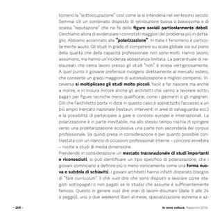 tomeno la “sottoccupazione” così come la si intendeva nel ventesimo secolo.
Semmai c’è un combinato disposto di retribuzione bassa o bassissima e di
scarsa “reputazione” che ne fa delle figure sociali particolarmente deboli.
Cerchiamo allora di evidenziare i connotati maggiori del problema più in detta-
glio. Abbiamo accennato alla “polarizzazione”. In Italia il fenomeno è partico-
larmente acuto. Gli studi in grado di competere su scala globale sia sul piano
della qualità che della capacità professionale non sono molti. Hanno lavoro,
assumono, ma hanno un’incidenza abbastanza limitata. La percentuale di ne-
olaureati che cerca lavoro presso gli studi “noti” è scesa vertiginosamente.
A quel punto il giovane preferisce rivolgersi direttamente al mercato estero,
che consente un grado maggiore di autorealizzazione e migliori compensi. Vi-
ceversa si moltiplicano gli studi molto piccoli, facili a far nascere ma anche
a morire, e in misura minore anche gli architetti che vanno a lavorare sotto-
pagati per figure tecniche meno qualificate, come i geometri o gli ingegneri.
Ciò che l’architetto porta in dote in questo caso è soprattutto l’accesso a un
più ampio mercato nazionale (restauri, interventi in aree di salvaguardia ecc.)
e la possibilità di partecipare a gare e concorsi europei e internazionali. La
polarizzazione è in parte inevitabile, ma allo stesso tempo rischia di spingere
verso una proletarizzazione eccessiva una parte non secondaria del corpus
professionale. Va quindi presa in considerazione e per quanto possibile con-
trastata con un rilancio di occasioni professionali interne – concorsi eccetera
– rivolte a studi di media dimensione.
Prendendo in considerazione un mercato transnazionale di studi importanti
e riconosciuti, si può identificare un tipo specifico di polarizzazione, che i
giovani cominciano a definire più o meno ironicamente come una forma nuo-
va e subdola di schiavitù. I giovani architetti hanno infatti disperato bisogno
di “fare curriculum”. Il che vuol dire che sono disposti a lavorare come sta-
gisti sottopagati o non pagati se lo studio che assume è sufficientemente
famoso. Questo in genere vuol dire orari di lavoro disumani (dalle 9 alle 24
o peggio), uno o due weekend liberi al mese, specializzazione estrema e az-
- 145 - Io sono cultura. Rapporto 2016
 