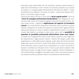 zeramento quasi totale della vita non lavorativa. Quando questo avviene in
paesi dove l’architettura è ben inserita nei processi produttivi può portare
nel tempo a un impiego pagato decentemente. Nei paesi più deboli – o dove
l’architettura è più debole, e noi siamo tra questi – il gioco può ripetersi all’in-
finito, o comunque troppo a lungo.
Come accennavamo all’inizio ci sono anche alcuni segnali positivi. Il primo è
il fiorire di compagini professionali interdisciplinari e più adeguate ai nuovi
mercati e alla nuova comunicazione digitale. Il secondo è qualche timido – an-
cora troppo timido – segnale di miglioramento nel rapporto tra formazione
e lavoro, con università che supportano finalmente start-up anche in questo
settore e programmi di studio che subiscono qualche primo aggiustamento
nella giusta direzione. Il terzo lo vediamo rappresentato ancora a uno stadio
iniziale nella tabella che abbiamo citato prima, vale a dire la possibilità di
espandere le possibilità professionali dell’architetto verso nuovi settori.
Un tempo era l’insegnamento nelle scuole medie e superiori, tipico degli anni
dei baby-boomers. Oggi possono essere il settore del design, quello della
progettazione o della fabbricazione digitale, quello delle attività economiche
legate alla cultura e al turismo. Quello infine delle infrastrutture per la produ-
zione alimentare, verso la quale vanno orientandosi un numero crescente di
laureati in architettura e discipline simili. Tutti (o quasi) settori presenti nelle
statistiche attuali, ma oggi ancora troppo marginali, mentre dovrebbero in
futuro offrire sbocchi maggiori ai laureati e buoni indizi a chi cerca di capire in
che direzione andrà nei prossimi decenni la professione dell’architetto.
- 146 -Io sono cultura. Rapporto 2016
 