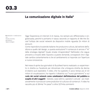 Oggi l’esperienza di internet è di massa, ma sempre più differenziata e sin-
golarizzata, perché lo portiamo in tasca: secondo un rapporto di We Are So-
cial l’utilizzo dei social network da dispositivi mobile riguarda 24 milioni di
account.
Come rispondono le aziende italiane che producono cultura, dal settore dell’e-
ditoria a quello del design, a questa evoluzione? Il contenuto è ancora il “re”
della strategia digitale? Quale strada intraprendere? Nell’analisi che segue
proviamo a trovare delle risposte a queste domande, consapevoli che il digi-
tale cambia costantemente e che al cambiamento si risponde con l’apertura
a nuova conoscenza.
Nel mese di aprile due giornalisti di Buzzfeed hanno realizzato un esperimen-
to in diretta su Facebook per dimostrare che un’anguria stretta da decine
di elastici può esplodere. Il video, che ha superato in poco tempo più di 10
milioni di visualizzazioni, ha riaperto il dibattito sul “nuovo giornalismo” e sul
ruolo dei social network come catalizzatori dell’attenzione del pubblico a
scapito di altri soggetti - testate, case editrici, operatori culturali - più tradi-
zionalmente riconosciuti come produttori di cultura e di contenuti. Il video ha
raccolto più di 36mila “mi piace” e oltre 327mila commenti.
- 147 -
5. Realizzato in collaborazione
con
Donata Columbro,
giornalista e
digital strategist.
La comunicazione digitale in Italia5
03.3
Io sono cultura. Rapporto 2016
 