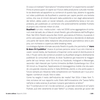 Di cosa si è trattato? Giornalismo? Intrattenimento? Un esperimento sociale?
Prima di preoccuparci di capire se il futuro della produzione culturale mondia-
le sia destinato ad appiattirsi su contenuti di questo tipo, alziamo lo sguardo
sul video pubblicato da Buzzfeed e usiamolo per capire perché una testata
online, che vive di introiti derivanti dalla pubblicità e non dagli abbonamenti
dei lettori, abbia usato un social network, una piattaforma terza e non pro-
prietaria, per pubblicare un contenuto che potenzialmente avrebbe fruttato
al proprio sito internet milioni di click.
Buzzfeed è un sito - media outlet - nato nel 2006 come aggregatore di conte-
nuti virali dal web, da un’idea di Jonah Peretti, già cofondatore dell’Huffington
Post. Nel 2011 Peretti assume Ben Smith, giornalista di Politico, muovendo il
primo vero passo dentro l’industria dell’informazione e decidendo di dedicare
una parte del lavoro della redazione alla produzione giornalistica vera e pro-
pria, con inchieste e copertura delle breaking news.
La strategia digitale ottimale secondo Peretti è quella che permette di “stare
là dove c’è il pubblico”. Invece di portare persone verso il suo sito internet e
usare i social media, da Facebook a Snapchat come canali di distribuzione di
link, il 75 per cento dei contenuti prodotti su Buzzfeed vengono direttamente
pubblicati (e consumati) altrove, là dove l’audience già trascorre la maggior
parte del suo tempo: sono 50 minuti su Facebook, Instagram e Messenger,
secondo i dati rilasciati per il primo trimestre da Mark Zuckerberg,e tra i 25 e
30 minuti su Snapchat, l’applicazione di messaggistica mobile che sta aven-
do una grande crescita anche in Italia (600mila utenti), e che potrà avere in
futuro sempre più rilevanza nella competizione con Facebook per il suo privi-
legiare i contenuti visuali, foto e video.
Come ha reagito il resto dell’industria dei media? Nel 2014 il New York Ti-
mes scriveva nel suo rapporto sullo Stato dell’innovazione che “aveva fallito
nell’arte e nella scienza di portare il proprio giornalismo ai lettori”.
Se il “il contenuto è il re”, il re dei contenuti, un giornale vincitore di 117 premi
Pulitzer, può dire veramente di aver fallito? La chiave, secondo gli autori del
- 148 -Io sono cultura. Rapporto 2016
 