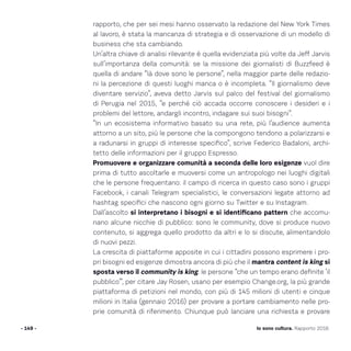 rapporto, che per sei mesi hanno osservato la redazione del New York Times
al lavoro, è stata la mancanza di strategia e di osservazione di un modello di
business che sta cambiando.
Un’altra chiave di analisi rilevante è quella evidenziata più volte da Jeff Jarvis
sull’importanza della comunità: se la missione dei giornalisti di Buzzfeed è
quella di andare “là dove sono le persone”, nella maggior parte delle redazio-
ni la percezione di questi luoghi manca o è incompleta. “Il giornalismo deve
diventare servizio”, aveva detto Jarvis sul palco del festival del giornalismo
di Perugia nel 2015, “e perché ciò accada occorre conoscere i desideri e i
problemi del lettore, andargli incontro, indagare sui suoi bisogni”.
“In un ecosistema informativo basato su una rete, più l’audience aumenta
attorno a un sito, più le persone che la compongono tendono a polarizzarsi e
a radunarsi in gruppi di interesse specifico”, scrive Federico Badaloni, archi-
tetto delle informazioni per il gruppo Espresso.
Promuovere e organizzare comunità a seconda delle loro esigenze vuol dire
prima di tutto ascoltarle e muoversi come un antropologo nei luoghi digitali
che le persone frequentano: il campo di ricerca in questo caso sono i gruppi
Facebook, i canali Telegram specialistici, le conversazioni legate attorno ad
hashtag specifici che nascono ogni giorno su Twitter e su Instagram.
Dall’ascolto si interpretano i bisogni e si identificano pattern che accomu-
nano alcune nicchie di pubblico: sono le community, dove si produce nuovo
contenuto, si aggrega quello prodotto da altri e lo si discute, alimentandolo
di nuovi pezzi.
La crescita di piattaforme apposite in cui i cittadini possono esprimere i pro-
pri bisogni ed esigenze dimostra ancora di più che il mantra content is king si
sposta verso il community is king: le persone “che un tempo erano definite ‘il
pubblico’”, per citare Jay Rosen, usano per esempio Change.org, la più grande
piattaforma di petizioni nel mondo, con più di 145 milioni di utenti e cinque
milioni in Italia (gennaio 2016) per provare a portare cambiamento nelle pro-
prie comunità di riferimento. Chiunque può lanciare una richiesta e provare
- 149 - Io sono cultura. Rapporto 2016
 