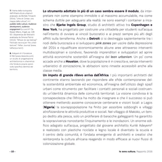 Lo strumento adottato in più di un caso sembra essere il modulo, da inter-
pretare non come stampino immobile o al massimo accumulabile, ma come
schema duttile per adeguarsi alla realtà: ne sono esempî i container a inca-
stro che Bjarke Ingels Group, studio di architetti attivo tra Copenhagen e
New York, ha progettato per costruire una cittadella per studenti sull’acqua
nell’intento di ovviare ai vincoli burocratici e ai prezzi sempre più alti degli
affitti sulla terraferma. Anche a Detroit ci si destreggia sapientemente tra i
nodi della burocrazia e si sviluppano pink zones per uscire dalla depressione
del 2014 e riqualificare economicamente alcune aree attraverso interventi
multidisciplnari e condivisi, favorendo imprenditori e sviluppatori ad aprire
attività economiche sostenibili all’insegna del lean urbanism. Un po’ come
accade anche a Houston, dove la popolazione è in crescita e, senza interventi
urbanistici di zonizzazione, le abitazioni sono rimaste accessibili anche alla
classe media.
Un impeto di grande rilievo arriva dall’Africa. I più importanti architetti del
continente stanno lavorando per rispondere alle sfide contemporanee del-
la sostenibilità ambientale ed economica, all’insegna dell’utilizzo degli spazî
urbani come strumento per facilitare i contatti personali e sociali costruen-
do un’identità dinamica delle comunità territoriali. La visione condivisa è la
consapevolezza che l’Africa ha molto da insegnare e che il successo si può
ottenere mettendo assieme conoscenze centenarie e visioni locali: a Lagos
(Nigeria) la sovrappopolazione ha finito per assorbire sobborghi e villaggi
atrofizzandone le attività produttive e sociali. Nel villaggio di Makoko, un tem-
po dedito alla pesca, solo un proliferare di baracche galleggianti ha garantito
la sopravvivenza nonostante l’inquinamento e le inondazioni. Un enorme edi-
ficio adagiato sull’acqua, progettato dal giovane architetto Kunlé Adeyemi8
e realizzato con plastiche riciclate e legno locale è diventato la scuola e
il centro della comunità; è l’ondata emergente di architetti e creativi che
reinterpreta la cultura africana reagendo in modo efficace ai nuovi flussi di
colonizzazione globale.
- 15 - Io sono cultura. Rapporto 2016
7. Il tema della riconquista
dell’infrastruttura urbana è
analizzato da Michele Trimarchi
(2014), “Urbs et Civitas: una
mappa della cultura”, in I
pubblici della cultura. Audience
development, audience
engagement (a cura di F. De
Biase), Milano, Angeli, pp. 138-
50. L’esperienza dei festival è
analizzata da Simona Patrizi
(2013), “Where do we belong?
Festivals reconquer the urban
texture”, Tafter Journal (www.
tafterjournal.it).
8. Adeyemi è il fondatore
di Nlé (www.nleworks.com),
un studio di progettazione
architettonica e urbanistica
che fonda le proprie azioni
sulla specifica identità del
territorio.
 
