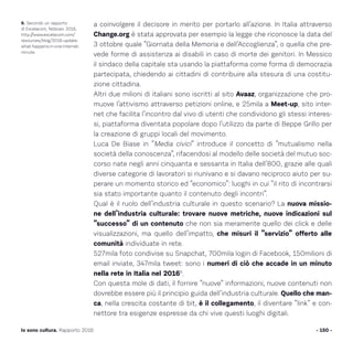 a coinvolgere il decisore in merito per portarlo all’azione. In Italia attraverso
Change.org è stata approvata per esempio la legge che riconosce la data del
3 ottobre quale “Giornata della Memoria e dell’Accoglienza”, o quella che pre-
vede forme di assistenza ai disabili in caso di morte dei genitori. In Messico
il sindaco della capitale sta usando la piattaforma come forma di democrazia
partecipata, chiedendo ai cittadini di contribuire alla stesura di una costitu-
zione cittadina.
Altri due milioni di italiani sono iscritti al sito Avaaz, organizzazione che pro-
muove l’attivismo attraverso petizioni online, e 25mila a Meet-up, sito inter-
net che facilita l’incontro dal vivo di utenti che condividono gli stessi interes-
si, piattaforma diventata popolare dopo l’utilizzo da parte di Beppe Grillo per
la creazione di gruppi locali del movimento.
Luca De Biase in “Media civici” introduce il concetto di “mutualismo nella
società della conoscenza”, rifacendosi al modello delle società del mutuo soc-
corso nate negli anni cinquanta e sessanta in Italia dell’800, grazie alle quali
diverse categorie di lavoratori si riunivano e si davano reciproco aiuto per su-
perare un momento storico ed “economico”: luoghi in cui “il rito di incontrarsi
sia stato importante quanto il contenuto degli incontri”.
Qual è il ruolo dell’industria culturale in questo scenario? La nuova missio-
ne dell’industria culturale: trovare nuove metriche, nuove indicazioni sul
“successo” di un contenuto che non sia meramente quello dei click e delle
visualizzazioni, ma quello dell’impatto, che misuri il “servizio” offerto alle
comunità individuate in rete.
527mila foto condivise su Snapchat, 700mila login di Facebook, 150milioni di
email inviate, 347mila tweet: sono i numeri di ciò che accade in un minuto
nella rete in Italia nel 20166
.
Con questa mole di dati, il fornire “nuove” informazioni, nuove contenuti non
dovrebbe essere più il principio guida dell’industria culturale. Quello che man-
ca, nella crescita costante di bit, è il collegamento, il diventare “link” e con-
nettore tra esigenze espresse da chi vive questi luoghi digitali.
- 150 -Io sono cultura. Rapporto 2016
6. Secondo un rapporto
di Excelacom, febbraio 2016,
http://www.excelacom.com/
resources/blog/2016-update-
what-happens-in-one-internet-
minute.
 