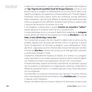 In Italia chi si muove bene in questo campo sono i giornalisti della redazione
dell’Agl, l’Agenzia dei quotidiani locali del Gruppo Espresso, che da un anno
portano avanti un progetto di collaborazione con le comunità di “igers”, di fo-
tografi su Instagram, per la gestione condivisa dell’account “Cronaca italiana”.
Presentato come buona pratica anche alla conferenza annuale dell’Online
News Association, i giornali locali affidano le password del canale social ogni
mese a un gruppo di autori differenti, da diverse parti d’Italia. In questo modo
il racconto del territorio lo fa davvero chi lo vive.
E se Instagram si presta bene a questo incontro tra comunità e “editori”,
questo approccio è condiviso anche da chi si occupa di cibo.
In modo particolare da chi si occupa di digital food marketing: su Instagram
ci sono almeno 85 milioni di foto postate con l’hashtag #foodporn e, solo in
Italia, ci sono 25mila blog a tema cibo7
.
Tutti concentrati su quello che c’è in tavola? In realtà il cibo ormai ha una vita
parallela, digitale, esce dal piatto per arrivare online e sui giornali, e diventa
centro di esperimenti di informatici e designer: come nell’hackathon “Diritti
alla Terra”, organizzato durante il festival della rivista Internazionale nel 2014
a Ferrara da Alce Nero, marchio che riunisce più di mille agricoltori, apicoltori
e trasformatori biologici in Italia.
L’hackathon, letteralmente maratona di hackers, è un evento in cui program-
matori, giornalisti e comunicatori lavorano insieme su dati e contenuti digitali,
con l’obiettivo di creare nuove applicazioni utili per tutti i consumatori.
A Ferrara Alce Nero, insieme ad Amnesty International, ha premiato il gruppo
che ha proposto la realizzazione di un’applicazione mobile per evidenziare le
differenze produttive insite in un prodotto agricolo di tipo industriale piutto-
sto che artigianale.
Così Alce Nero non produce e distribuisce solo “alimenti”, ma anche informa-
zione, veicolata periodicamente attraverso il blog Fattidibio.com e in occasio-
ni speciali come l’hackathon.
Sempre nel settore food non manca in Italia chi ha cominciato a usare la rete
- 151 - Io sono cultura. Rapporto 2016
7. Antonio Belloni, Food
economy, I Grilli, 2014.
 