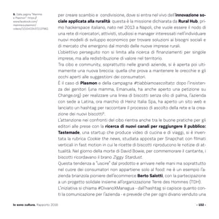 per creare scambio e condivisione, dove si entra nel vivo dell’innovazione so-
ciale applicata alla ruralità: questa è la missione dichiarata da Rural Hub, pri-
mo hackerspace italiano, nato nel 2013 a Napoli, che vuole essere il nodo di
una rete di ricercatori, attivisti, studiosi e manager interessati nell’individuare
nuovi modelli di sviluppo economico per trovare soluzioni ai bisogni sociali e
di mercato che emergono dal mondo delle nuove imprese rurali.
L’obiettivo perseguito non si limita alla ricerca di finanziamenti per singole
imprese, ma alla redistribuzione di valore nel territorio.
Tra cibo e community, soprattutto nelle grandi aziende, si è aperta poi ulti-
mamente una nuova breccia: quella che prova a mantenere le orecchie e gli
occhi aperti alle suggestioni dei consumatori.
È il caso di Plasmon e della campagna #tiabbiamoascoltato: dopo l’insisten-
za dei genitori (una mamma, Emanuela, ha anche aperto una petizione su
Change.org) per realizzare una linea di biscotti senza olio di palma, l’azienda
con sede a Latina, ora marchio di Heinz Italia Spa, ha aperto un sito web e
lanciato un hashtag per raccontare il processo di ascolto della rete e la crea-
zione dei nuovi biscotti8
.
L’attenzione nei confronti del cibo rientra anche tra le buone pratiche per gli
editori alle prese con la ricerca di nuovi canali per raggiungere il pubblico:
Tastemade, una startup che produce video di cucina e di viaggi, si è inven-
tata la rubrica Cookie the news, studiata apposta per Snapchat con filmati
verticali in fast motion in cui le ricette di biscotti riproducono le notizie di at-
tualità. Nel giorno della morte di David Bowie, per commemorare il cantante, i
biscotti ricordavano il brano Ziggy Stardust.
Questa tendenza a “uscire” dal prodotto e arrivare nelle mani ma soprattutto
nel cuore dei consumatori non appartiene solo al food: ne è un esempio l’a-
zienda brianzola pioniere dell’ecommerce Berto Salotti, con la partecipazione
a un progetto solidale insieme all’organizzazione Terre des Hommes (TDH).
L’iniziativa si chiama #DivanoXManagua - dall’hashtag si capisce quanto con-
ti la comunicazione per l’azienda - e prevede che per ogni divano venduto una
- 152 -Io sono cultura. Rapporto 2016
8. Dalla pagina “Mamme
e Plasmon”: https://
www.facebook.com/
mamme.e.plasmon/
videos/10154034372137962.
 