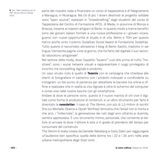 parte del ricavato vada a finanziare un corso di tappezzeria e di falegnameria
a Managua, in Nicaragua. Ma c’è di più. I divani destinati al progetto solidale
sono “open source”, realizzati in “crowdcrafting” dagli studenti del corso di
Tappezzeria del Centro di Formazione AFOL di Meda, in provincia di Monza e
Brianza, insieme ai maestri artigiani di Berto. In questo modo a trarne benefici
sono dei giovani italiani formati a una nuova professione e i giovani nicara-
guensi con nuove opportunità di studio e di vita. Berto e TDH per questo
hanno anche vinto il premio Sodalitas Social Award di Fondazione Sodalitas.
Tutto questo è raccontato attraverso il blog di Berto Salotti, tradotto in sei
lingue, trentamila pagine viste al giorno, che ha fatto del digitale il suo secon-
do laboratorio artigianale9
.
Nel settore della moda, dove l’aspetto “esserci” vuol dire prima di tutto “mo-
strare”, sono i social network visuali a rappresentare il luogo privilegiato di
incontro tra storytelling digitale e prodotto.
Un caso studio noto è quello di Tezenis con la campagna che chiedeva alle
clienti di fotografarsi in camerino con i prodotti indossati e condividerle su
Instagram: un bel punto di partenza per abbattere le barriere tra online e of-
fline e realizzare che in realtà la vita digitale è oltre lo schermo del computer
e ormai vive nelle nostre tasche con gli smartphone.
Andare là dove le persone sono: questo è il nuovo mantra di chi vive il digi-
tale come forma di produzione di contenuti, e un altro strumento per farlo è
diventato la newsletter: il caso di The Skimm, con più di 1,5 milioni di iscritti
(tra cui Michelle Obama e Oprah Winfrey) dimostra che l’email non è morta e
che anzi, i “millennials”, la generazione dei nati dagli anni ottanta ai duemila,
sembra apprezzarla. È uno strumento intimo, personale, che consente al let-
tore di arrivare là dove il lettore è solo e in grado di prendersi del tempo per
consumare del contenuto.
The Skimm è stata creata da Danielle Weisberg e Carly Zakin per raggiungere
un’audience ben specifica: quella delle donne tra i 22 e i 34 anni nelle aree
urbane metropolitane degli Stati Uniti.
- 153 - Io sono cultura. Rapporto 2016
9. Dati “Web marketing per le
PMI”, Miriam Bertoli (Hoepli),
2015.
 
