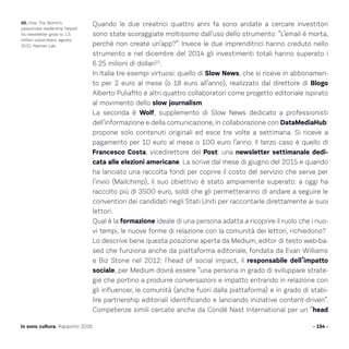 Quando le due creatrici quattro anni fa sono andate a cercare investitori
sono state scoraggiate moltissimo dall’uso dello strumento: “L’email è morta,
perché non create un’app?”. Invece le due imprenditrici hanno creduto nello
strumento e nel dicembre del 2014 gli investimenti totali hanno superato i
6.25 milioni di dollari10
.
In Italia tre esempi virtuosi: quello di Slow News, che si riceve in abbonamen-
to per 2 euro al mese (o 18 euro all’anno), realizzato dal direttore di Blogo
Alberto Puliafito e altri quattro collaboratori come progetto editoriale ispirato
al movimento dello slow journalism.
La seconda è Wolf, supplemento di Slow News dedicato a professionisti
dell’informazione e della comunicazione, in collaborazione con DataMediaHub:
propone solo contenuti originali ed esce tre volte a settimana. Si riceve a
pagamento per 10 euro al mese o 100 euro l’anno. Il terzo caso è quello di
Francesco Costa, vicedirettore del Post: una newsletter settimanale dedi-
cata alle elezioni americane. La scrive dal mese di giugno del 2015 e quando
ha lanciato una raccolta fondi per coprire il costo del servizio che serve per
l’invio (Mailchimp), il suo obiettivo è stato ampiamente superato: a oggi ha
raccolto più di 3500 euro, soldi che gli permetteranno di andare a seguire le
convention dei candidati negli Stati Uniti per raccontarle direttamente ai suoi
lettori.
Qual è la formazione ideale di una persona adatta a ricoprire il ruolo che i nuo-
vi tempi, le nuove forme di relazione con la comunità dei lettori, richiedono?
Lo descrive bene questa posizione aperta da Medium, editor di testo web-ba-
sed che funziona anche da piattaforma editoriale, fondata da Evan Williams
e Biz Stone nel 2012: l’head of social impact, il responsabile dell’impatto
sociale, per Medium dovrà essere “una persona in grado di sviluppare strate-
gie che portino a produrre conversazioni e impatto entrando in relazione con
gli influencer, le comunità (anche fuori dalla piattaforma) e in grado di stabi-
lire partnership editoriali identificando e lanciando iniziative content-driven”.
Competenze simili cercate anche da Condé Nast International per un “head
- 154 -Io sono cultura. Rapporto 2016
10. How The Skimm’s
passionate readership helped
its newsletter grow to 1.5
million subscribers, agosto
2015, Nieman Lab.
 