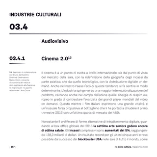 - 157 - Io sono cultura. Rapporto 2016
INDUSTRIE CULTURALI
Il cinema è a un punto di svolta a livello internazionale, sia dal punto di vista
del mercato della sala, con la ridefinizione della geografia degli incassi da
parte asiatica, che da quello tecnologico, con la distribuzione digitale on de-
mand. Anche nel nostro Paese l’eco di queste tendenze si fa sentire in modo
determinante. L’industria spinge verso una maggior internazionalizzazione del
prodotto, cercando anche nel campo dell’online quelle sinergie di respiro eu-
ropeo in grado di contrastare l’avanzata dei grandi player mondiali del video
on demand. Questo mentre i film italiani esprimono una grande vitalità e
un’inusuale forza propulsiva al botteghino che li ha portati a chiudere il primo
trimestre 2016 con un’ottima quota di mercato del 46%.
Nonostante il proliferare di forme alternative di intrattenimento digitale, guar-
dando al box office globale del 2015 la settima arte sembra godere ancora
di ottima salute. Gli incassi complessivi sono aumentati del 5%, raggiungen-
do i 38,3 miliardi di dollari. Un risultato record per gli ultimi cinque anni e reso
possibile dal successo dei blockbuster USA nelle sale di tutto il mondo, come
13. Realizzato in collaborazione
con Bruno Zambardino -
Direttore Osservatorio
Media I-Com e docente
di economia dei media e
dello spettacolo alla Sapienza.
Si ringrazia per il supporto
redazionale Laura Croce.
Audiovisivo
Cinema 2.01303.4.1
03.4
 