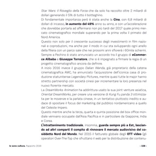 Star Wars: Il Risveglio della Forza che da solo ha raccolto oltre 2 miliardi di
dollari generando il 5% di tutto il botteghino.
Di fondamentale importanza però è stata anche la Cina, con 6,8 miliardi di
dollari di incasso, in aumento del 49% anno su anno, e con un’accelerazione
che dovrebbe portarla ad affermarsi non più tardi del 2017 quale primo mer-
cato cinematografico mondiale superando per la prima volta il primato del
Nord America.
Questo non solo per il crescente successo degli investimenti in film nazio-
nali e coproduzioni, ma anche per il modo in cui sta sviluppando ogni anello
della filiera con un parco sale che nei prossimi anni sfiorerà i 60mila schermi.
Sempre a Pechino è stato annunciato un accordo tra il gruppo di eCommer-
ce Alibaba e Giuseppe Tornatore, che si è impegnato a firmare la regia di un
progetto cinematografico ancora da definire.
A inizio 2016 invece il gruppo Dalian Wanda, già proprietario della catena
cinematografica AMC, ha annunciato l’acquisizione dell’iconica casa di pro-
duzione statunitense Legendary Pictures, mentre quasi tutte le major hanno
stretto partnership con società cinesi per incrementare la loro presenza nel
nuovo fiorente mercato.
La DreamWorks Animation ha addirittura usato la sua joint venture asiatica,
Oriental DreamWorks, per creare una versione di Kung Fu panda 3 ottimizza-
ta per le movenze e la parlata cinese, in un tentativo piuttosto inedito e au-
dace di spostare il focus del marketing dal pubblico nordamericano a quello
del Celeste Impero.
Questo mentre anche la terza, quarta e quinta posizione del box office mon-
diale venivano occupate dall’Asia Pacifica e in particolare da Giappone, India
e Corea.
L’intrattenimento tradizionale, insomma, guarda sempre più a Est, lascian-
do ad altri comparti il compito di rinnovare il mercato audiovisivo del co-
siddetto Nord del Mondo. Nel 2015 il fatturato globale degli OTT video (gli
operatori Over-The-Top che sfruttano il web per la distribuzione dei contenu-
- 158 -Io sono cultura. Rapporto 2016
 