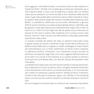 ti) ha raggiunto i 26 miliardi di dollari, in aumento di oltre 6 volte rispetto ai 4
miliardi del 201014
. Gli Stati Uniti ne detengono la fetta più importante, pari a
16,6 miliardi di dollari, e il loro ruolo di leadership in questo caso non sembra
subire alcuna pressione. Sul fronte del web le forti resistenze delle autorità
locali e il gap nella qualità delle connessioni stanno infatti frenando lo svilup-
po asiatico delle aziende leader del mercato mondiale dello streaming come
Netflix. La piattaforma californiana ha annunciato ufficialmente a gennaio
2016 di essere diventata una media company globale attiva in 190 Paesi, rag-
giungendo a marzo dello stesso anno l’impressionante soglia di 81,5 milioni di
utenti di cui il 42% al di fuori degli USA. Ma da questa corsa rimane per ora
esclusa la Cina, dove il colosso dello streaming non è riuscito ancora a fare
breccia, mentre in India il servizio sta affrontando la sfida della qualità della
trasmissione video online.
Lo sviluppo mondiale del settore del video on demand rimane però vivace
e appare sempre più deciso a ramificarsi lungo l’intera filiera audiovisiva: se
Netflix ha fatto delle serie tv originali un cavallo di battaglia, la rivale Amazon
sta controbattendo con un forte investimento sul listino cinema, presenta-
to addirittura all’ultimo CinemaCon, il più importante incontro annuale tra
distributori ed esercenti degli Stati Uniti, dove il gigante dell’eCommerce ha
annunciato il suo carnet di titoli d’autore, di cui quattro presenti a Cannes e
firmati da nomi come Woody Allen, Jim Jarmush, Nicolas Winding Refn e Park
Chan-Wook.
La piattaforma ha assicurato che tutti verranno portati in sala secondo le win-
dow tradizionali con l’aiuto di partner come Lionsgate, Roadside Attractions
e altre distribuzioni minori attive sul mercato americano, in un connubio dav-
vero inedito tra streaming e grande schermo. Sempre all’ultimo CinemaCon
ha fatto molto discutere la presenza, seppur non ufficiale, di The Screening
Room, una start-up che vuole far esordire sul mercato americano il premium
VOD.
Per ora il progetto ha raccolto favori e critiche di nomi importanti del settore,
- 159 - Io sono cultura. Rapporto 2016
14. Secondo
Digital TV Research.
 