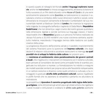In questo quadro di ridisegno territoriale anche i linguaggi esplorano nuove
vie: anche nel mainstream si innova coraggiosamente, attraverso la lezione di
tutto successo di un film destrutturato come House of Cards e di una serie
ipnoticamente spiazzante come Quantico; sul palcoscenico si carpisce il vo-
cabolario cinetico e simbolico delle nuove dimensioni ludiche e sociali, come
dimostrano le innovazioni semantiche di Benedict Cumberbatch nel suo mo-
numentale Hamlet al Barbican Centre di Londra che inserisce la migrazione
nella tragedia; la coreografia beffarda e tagliente di Dada Masilo (Repubblica
Sudafricana) che non dimentica i segni cinetici del nostro giocare quotidiano
nella dimensione digitale e sorride sorniona sui linguaggi classici; il teatro
responsabile che in Mozambico (grazie a un percorso formativo realizzato da
Jacopo Fo) porta a 25.000 residenti una nuova coscienza sanitaria, soprat-
tutto materna, mescolando il linguaggio tecnico della medicina con quello
creativo della prosa.
La progressiva diluizione dell’economia seriale e il parallelo incancrenimento
del sistema finanziario pone la questione dell’impresa culturale, che dopo
decennî di relazioni istituzionali e societarie rassicuranti si interroga su quali
possibili vie si sviluppi la fabbrica della cultura nei prossimi anni.
La resistenza al cambiamento viene paradossalmente dai governi centrali
e locali, che irrigidiscono i meccanismi di interazione con il sistema culturale,
basti pensare al consolidarsi dei bandi come principale fonte di scambio pro-
gettuale tra istituzioni e imprese. La formalizzazione ha indotto a inseguire
dei modelli aziendali renitenti per propria natura alla flessibilità indispensabile
in un settore evolutivo e dinamico come quello artistico e culturale, e ha in-
coraggiato la graduale atrofia delle professioni culturali, spesso ingabbiate
in profili formali che ne zavorrano la versatilità e pertanto ne ottundono la
motivazione.
La prospettiva è riprendere il cammino progettuale dalla logica della botte-
ga artigiana, come dimostrano gli artisti pop e gli street artists che rigettano
i canali museali e istituzionali e snobbano le white cube galleries asettiche
- 16 -Io sono cultura. Rapporto 2016
 