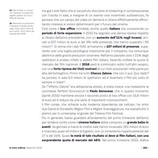 ma già il solo fatto che si sia potuto discutere di streaming in contemporanea
con l’uscita in sala, a margine di un evento così incentrato sull’esercizio, fa
pensare che sul campo del video on demand si stiano effettivamente affron-
tando interessi e visioni determinanti per il futuro del cinema.
Così come il box office mondiale, anche quello italiano sta conoscendo un
periodo di forte espansione. Il 2015 ha segnato una decisa ripresa rispetto
ai ribassi dell’anno precedente, con un aumento dell’11% negli incassi, arri-
vati a 637 milioni di euro, e del 9% nelle presenze, che hanno superato i 99
milioni15
. Si stima che i dati SIAE arriveranno a 107 milioni di presenze, supe-
rando così una soglia psicologica importante per il comparto, ma comunque
debitrice delle grandi produzioni straniere. Nell’anno passato solo il 21% degli
spettatori è andato infatti a vedere film italiani, facendo crollare la quota di
mercato dei film nazionali. Il 2016 però è cominciato sotto tutt’altri auspici,
con una forte ripresa dei titoli nostrani di cui molti posizionati nella parte più
alta del botteghino. Primo tra tutti Checco Zalone, che con il suo Quo Vado?
ha portato in sala 9,3 milioni di spettatori ed è diventato il film più visto di
sempre in Italia16
.
Se l’“effetto Zalone” era abbastanza atteso, è stata invece una rivelazione la
commedia Perfetti Sconosciuti di Paolo Genovese, che in questo momento
(aprile 2016) mantiene ancora il secondo posto al box office con 16,8 milioni
di euro ed è reduce da una serie di importanti riconoscimenti.
Il film corale, che scherza sulla moderna dipendenza dai cellulari, ha vinto
due David di Donatello, Miglior Film e Miglior Sceneggiatura, ma soprattutto il
premio per lo screenplay originale dal Tribeca Film Festival.
Più in generale, basta guardare all’andamento del primo trimestre dell’anno
per rendersi conto come il cinema italiano abbia compiuto un grande balzo in
avanti: da gennaio a marzo le nostre sale hanno incassato 262 milioni di euro
e staccato quasi 40 milioni di biglietti, con un incremento rispettivamente del
27 e del 24%. Quasi la metà di tale risultato si deve ai film italiani, con una
sorprendente quota di mercato del 46%. Nel primo trimestre 2015, d’altra
- 160 -Io sono cultura. Rapporto 2016
15. Dati Cinetel, in cui però
non rientrano la totalità dei
biglietti venduti ma circa il
93% del mercato.
16. Mancando di pochissimo
il sorpasso di Avatar anche
negli incassi (65,2 milioni di
euro contro i 65,6 milioni del
kolossal del 2009).
 