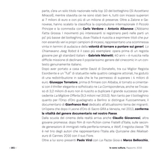 parte, c’era un solo titolo nazionale nella top 10 del botteghino (Si Accettano
Miracoli), mentre stavolta ce ne sono stati ben 4, tutti con incassi superiori
ai 7 milioni di euro e con più di un milione di presenze. Oltre a Zalone e Ge-
novese, hanno scalato la classifica la coproduzione internazionale Il Piccolo
Principe e la commedia con Carlo Verdone e Antonio Albanese L’Abbiamo
Fatta Grossa. I movimenti più interessanti si registrano però nelle parti un
po’ più basse del botteghino, dove l’Italia è riuscita a esprimere titoli che pur
non essendo veri e propri campioni di incassi, rappresentano una scommessa
vinta in termini di audacia e della volontà di tornare a puntare sui generi. Lo
Chiamavano Jeeg Robot è il caso più esemplare: opera prima di un regista
giovane per gli standard italiani – Gabriele Mainetti, 40 anni – è riuscita nella
difficile missione di declinare il popolarissimo genere del cinecomic in un con-
testo genuinamente italiano.
Dopo aver portato a casa sette David di Donatello, tra cui Miglior Regista
Esordiente e un “full” di statuette nelle quattro categorie attoriali, ha goduto
di una redistribuzione in sala che le ha permesso di superare i 4 milioni di
euro. Giuseppe Tornatore, prima di firmare con Alibaba, è tornato a cimentar-
si con il thriller elegante e sofisticato ne La Corrispondenza, anche se l’incas-
so di 3,2 milioni di euro non è riuscito a duplicare il grande successo del pre-
cedente La Migliore Offerta (9,3 milioni nel 2013). Non tanto per il botteghino
quanto per l’Orso d’Oro guadagnato a Berlino si distingue Fuocoammare, il
documentario di Gianfranco Rosi dedicato all’attualissimo tema dei migranti.
Un’opera che dopo il Leone d’Oro di Sacro GRA a Venezia, nel 2013, conferma
la vitalità del genere documentario nel nostro Paese.
Dalla scuola del cinema della realtà arriva anche Claudio Giovannesi, altra
giovane promessa: dopo film di non-fiction come Fratelli d’Italia, sulle secon-
de generazioni di immigrati nella periferia romana, e Wolf, il regista classe ’78
è nel trio degli autori che rappresentano l’Italia alla Quinzaine des Réalisat-
eurs di Cannes 2016 con il suo Fiore.
Oltre a lui sono presenti Paolo Virzì con La Pazza Gioia e Marco Bellocchio,
- 161 - Io sono cultura. Rapporto 2016
 
