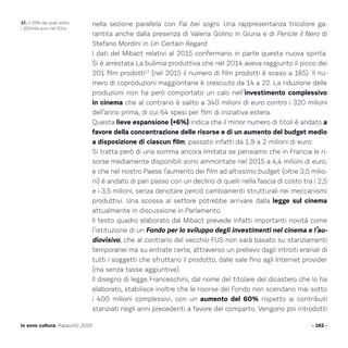 nella sezione parallela con Fai bei sogni. Una rappresentanza tricolore ga-
rantita anche dalla presenza di Valeria Golino in Giuria e di Pericle il Nero di
Stefano Mordini in Un Certain Regard.
I dati del Mibact relativi al 2015 confermano in parte questa nuova spinta.
Si è arrestata La bulimia produttiva che nel 2014 aveva raggiunto il picco dei
201 film prodotti17
(nel 2015 il numero di film prodotti è sceso a 185). Il nu-
mero di coproduzioni maggioritarie è cresciuto da 14 a 22. La riduzione delle
produzioni non ha però comportato un calo nell’investimento complessivo
in cinema che al contrario è salito a 340 milioni di euro contro i 320 milioni
dell’anno prima, di cui 64 spesi per film di iniziativa estera.
Questa lieve espansione (+6%) indica che il minor numero di titoli è andato a
favore della concentrazione delle risorse e di un aumento del budget medio
a disposizione di ciascun film, passato infatti da 1,9 a 2 milioni di euro.
Si tratta però di una somma ancora limitata se pensiamo che in Francia le ri-
sorse mediamente disponibili sono ammontate nel 2015 a 4,4 milioni di euro,
e che nel nostro Paese l’aumento dei film ad altissimo budget (oltre 3,5 milio-
ni) è andato di pari passo con un declino di quelli nella fascia di costo tra i 2,5
e i 3,5 milioni, senza denotare perciò cambiamenti strutturali nei meccanismi
produttivi. Una scossa al settore potrebbe arrivare dalla legge sul cinema
attualmente in discussione in Parlamento.
Il testo quadro elaborato dal Mibact prevede infatti importanti novità come
l’istituzione di un Fondo per lo sviluppo degli investimenti nel cinema e l’au-
diovisivo, che al contrario del vecchio FUS non sarà basato su stanziamenti
temporanei ma su entrate certe, attraverso un prelievo dagli introiti erariali di
tutti i soggetti che sfruttano il prodotto, dalle sale fino agli Internet provider
(ma senza tasse aggiuntive).
Il disegno di legge Franceschini, dal nome del titolare del dicastero che lo ha
elaborato, stabilisce inoltre che le risorse del Fondo non scendano mai sotto
i 400 milioni complessivi, con un aumento del 60% rispetto ai contributi
stanziati negli anni precedenti a favore del comparto. Vengono poi introdotti
- 162 -Io sono cultura. Rapporto 2016
17.. Il 35% dei quali sotto
i 200mila euro nel 2014.
 