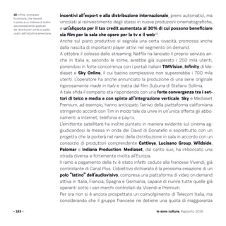 incentivi all’export e alla distribuzione internazionale, premi automatici, ma
vincolati al reinvestimento degli stessi in nuove produzioni cinematografiche,
e un’aliquota per il tax credit aumentata al 30% di cui possono beneficiare
sia film per la sala che opere per la tv e il web18
.
Anche sul piano produttivo si segnala una certa vivacità, promossa anche
dalla nascita di importanti player attivi nel segmento on demand.
A ottobre il colosso dello streaming Netflix ha lanciato il proprio servizio an-
che in Italia e, secondo le stime, avrebbe già superato i 250 mila utenti,
ponendosi in forte concorrenza con i portali italiani TIMVision, Infinity di Me-
diaset e Sky Online, il cui bacino complessivo non supererebbe i 700 mila
utenti. L’operatore ha anche annunciato la produzione di una serie originale
rigorosamente made in Italy e tratta dal film Suburra di Stefano Sollima.
A tale sfida il comparto sta rispondendo con una forte convergenza tra i set-
tori di telco e media e con spinte all’integrazione verticale. Sky e Mediaset
Premium, ad esempio, hanno anticipato l’arrivo della piattaforma californiana
stringendo accordi con Tim in modo tale da unire in un’unica offerta gli abbo-
namenti a Internet, telefonia e pay-tv.
L’emittente satellitare ha inoltre puntato in maniera evidente sul cinema ag-
giudicandosi la messa in onda dei David di Donatello e soprattutto con un
progetto che la porterà nel ramo della distribuzione in sala in accordo con un
consorzio di produttori comprendente Cattleya, Lucisano Group, Wildside,
Palomar e Indiana Production. Mediaset, dal canto suo, ha imboccato una
strada diversa e fortemente rivolta all’Europa.
Il ramo a pagamento della tv è stato infatti ceduto alla francese Vivendi, già
controllante di Canal Plus. L’obiettivo dichiarato è la prossima creazione di un
polo “latino” dell’audiovisivo, compresa una piattaforma di video on demand
attiva in Italia, Francia, Spagna e Germania, capace di riunire tutte quelle già
operanti sotto i vari marchi controllati da Vivendi e Premium.
Per ora non si è ancora prospettato un coinvolgimento di Telecom Italia, ma
considerando che il gruppo francese ne detiene una quota di maggioranza
- 163 - Io sono cultura. Rapporto 2016
18. Infine, scompare
la censura, che lascerà
il posto a un sistema di bollini
spontaneamente applicati
dai distributori simile a quello
usato dall’industria americana.
 
