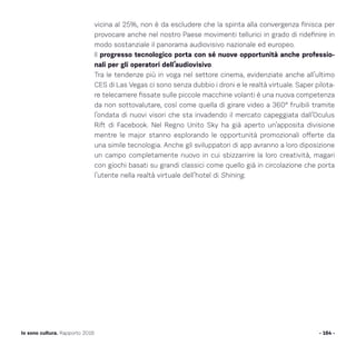 vicina al 25%, non è da escludere che la spinta alla convergenza finisca per
provocare anche nel nostro Paese movimenti tellurici in grado di ridefinire in
modo sostanziale il panorama audiovisivo nazionale ed europeo.
Il progresso tecnologico porta con sé nuove opportunità anche professio-
nali per gli operatori dell’audiovisivo.
Tra le tendenze più in voga nel settore cinema, evidenziate anche all’ultimo
CES di Las Vegas ci sono senza dubbio i droni e le realtà virtuale. Saper pilota-
re telecamere fissate sulle piccole macchine volanti è una nuova competenza
da non sottovalutare, così come quella di girare video a 360° fruibili tramite
l’ondata di nuovi visori che sta invadendo il mercato capeggiata dall’Oculus
Rift di Facebook. Nel Regno Unito Sky ha già aperto un’apposita divisione
mentre le major stanno esplorando le opportunità promozionali offerte da
una simile tecnologia. Anche gli sviluppatori di app avranno a loro diposizione
un campo completamente nuovo in cui sbizzarrire la loro creatività, magari
con giochi basati su grandi classici come quello già in circolazione che porta
l’utente nella realtà virtuale dell’hotel di Shining.
- 164 -Io sono cultura. Rapporto 2016
 