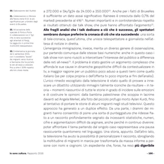 a 272.000 e SkyTg24 da 24.000 a 350.00020
. Anche per i fatti di Bruxelles
è sufficiente un dato assai significativo: Rainews è cresciuta dallo 0,7% del
martedì precedente al 4%21
. Numeri importanti e in controtendenza rispetto
ai risultati ottenuti dai talk show, che pure hanno affrontato l’argomento22
.
Alle fragili analisi che i talk dedicano a ciò che è successo, gli spettatori
sembrano dunque preferire la cronaca di ciò che sta succedendo: una sorta
di tele-cronaca, quest’ultima, che unisce telespettatore e giornalista nell’at-
tesa di notizie in diretta.
L’emergenza immigrazione, invece, merita un diverso genere di osservazione,
pur partendo comunque dalle stesse basi numeriche: anche in questo caso i
talk show non sono riusciti a intercettare l’interesse del pubblico a differenza
delle reti all-news23
. Il problema è stato gestire un argomento complesso che
affonda le sue cause in dinamiche geopolitiche difficili da contestualizzare in
tv, a maggior ragione per un pubblico poco aduso a questi temi come quello
italiano (se per colpa propria o dell’offerta tv poco importa ai fini dell’analisi).
L’unico rimedio escogitato dalla televisione è stato quello di provare a inne-
scare un dibattito utilizzando immagini talmente iconiche da risultare – in te-
oria – momenti riassuntivi di tutte le storie in grado di incidere sulle emozioni
e di costruire le opinioni: dalla bambina palestinese che scoppia in lacrime
davanti ad Angela Merkel, alla foto del piccolo profugo morto Aylan Kurdi, fino
al tentativo di portare le storie di alcuni migranti negli studi televisivi. Questo
approccio ha generato a un duplice effetto. Da una parte, i drammi dei mi-
granti hanno consentito di porre una sorta di punteggiatura che ridesse fia-
to a un racconto profondamente segnato da incessanti statistiche, numeri,
cifre e argomentazioni difficili da arginare, anche perché in continuo divenire:
poter affrontare il tema partendo dal singolo caso rappresentava una pausa
rassicurante quantomeno nel linguaggio. Una storia, appunto. Dall’altro lato,
la televisione ha avuto la possibilità di personalizzare il racconto, sbrogliando
la moltitudine di migranti in marcia per trasformarla da massa informe a per-
sone con nomi e cognomi. Un espediente che, forse, ha reso più digeribile
- 166 -Io sono cultura. Rapporto 2016
20. Elaborazione dati Auditel.
21. L’elaborazione si riferisce
alla fascia oraria 9-12, la più
significativa per un’analisi degli
eventi di Bruxelles.
22. Ad eccezione dello
speciale di Porta a Porta
in collaborazione con il Tg1
che, la sera successiva
agli attentati di Parigi,
ha raggiunto in prime-time
3.423.000 telespettatori.
23. Emblematica la giornata
del 4 settembre 2015,
con il cosiddetto “esodo”
dei migranti verso Austria
e Germania che ha portato
le reti all-news a crescere
fino a oltre il 30% rispetto
alla loro share media.
 