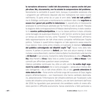 la narrazione attraverso i codici del documentary e spesso anche del peo-
ple-show. Ma, sicuramente, non ha aiutato la comprensione del problema.
Nonostante la centralità di questi temi, dunque, è possibile sostenere che
i programmi per definizione deputati alla loro trattazione non siano riusciti
nell’intento. Si parla ormai da un paio di anni della “crisi dei talk politici”,
ma è d’obbligo continuare a monitorarne le condizioni dato che seguitano a
essere tra i generi più prolifici in televisione. E, soprattutto, è interessante
analizzare le contromisure adottate per far fronte al calo di ascolti. Passata
la stagione della contrapposizione di Palazzo destra/sinistra, è stato cavalca-
to lo scontro politica/antipolitica, in cui la classe politica è stata utilizzata
come bersaglio da qualunque direzione. In altri termini: anche le classi sociali
un tempo più distanti tra loro, come “l’operaio” e “l’imprenditore”, all’interno
della rappresentazione dei talk show erano compatte nell’attaccare l’ospite
politico. Tuttavia in quest’ultima stagione un tale approccio aveva esaurito
il suo slancio. Così, come primo rimedio, si è pensato di destare l’attenzione
del pubblico coinvolgendo nei dibattiti ospiti “vip”, facce note della tele-
visione. A parlare di pensioni a Ballarò, per fare solo alcuni esempi, è stata
invitata Lorena Bianchetti, mentre Caterina Balivo ha discettato sulle banche
a Di Martedì. E poi ancora, Costantino della Gherardesca e J-Ax a Piazza Pu-
lita, Alba Parietti a Virus, Fabio Volo e Lorella Cuccarini a Otto e Mezzo. Tutti
coinvolti per affrontare questioni assai complesse.
L’elenco potrebbe continuare ma, oltre ai volti, anche la scelta degli argo-
menti ha subìto evoluzioni che si sono propagate – senza alcun motivo det-
tato dall’agenda – da un talk show all’altro. Da un lato, grande attenzione è
stata data al cibo – forse anche sull’onda lunga del successo di Expo, legata
proprio all’alimentazione – con trasmissioni che hanno cambiato destinata-
rio, abbandonando l’informazione del cittadino-elettore per focalizzarsi sulla
tutela del cittadino-consumatore. Dall’altro, uno dei temi dominanti dall’inizio
del 2016 ha riguardato quei pensionati che avrebbero scelto di vivere all’e-
stero perché in difficoltà economiche. Senza statistiche o fatti particolari a
- 167 - Io sono cultura. Rapporto 2016
 