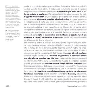 - 169 - Io sono cultura. Rapporto 2016
24. I numeri riguardo alla
situazione italiana non sono
ufficiali ed è quindi molto
complicato darne una prima
valutazione. Dei 280.000
abbonati, infatti, solo
110.000 circa avrebbero
sottoscritto l’abbonamento,
mentre i restanti sarebbero
coloro che stanno usufruendo
del primo mese gratuito di
prova. J. D’Alessandro, “Netflix
in Italia. Ecco i numeri degli
abbonati”, in «la Repubblica»,
21 gennaio 2016.
25. Vivendi, con Mediaset
per una Netflix europea”,
in «la Repubblica», 21 aprile
2016. Cfr. anche S. Filippetti,
“Tra Mediaset e Vivendi un
asse anti-Netflix”, in
«il Sole 24 Ore»,
5 aprile 2016
anche la conduttrice del programma Milena Gabanelli e il direttore di Rai 3
Andrea Vianello. In un attimo il tradizionale comunicato stampa di risposta
del giorno dopo è diventato preistoria e il vecchio adagio “lo ha detto la tv”
ha perso tutta la sua forza, affiancato dal secondo schermo, quello del web.
L’oggetto dell’inchiesta, ora, non accetta più le condizioni imposte dalla tv:
propone le sue. Alternative, parallele e in simulcasting. Anche se, e questo è
il nodo principale, di parte. Vale a dire non equivalenti a un lavoro giornalistico
che si presume imparziale: informazione da una parte, dunque, comunicazio-
ne aziendale dall’altra. In ogni caso, d’ora in poi il lavoro del giornalista televi-
sivo potrebbe cambiare per sempre, costretto a vigilare anche sulla messa in
onda e sulla sua fruizione in tutte le modalità. Tanto che, da quella puntata
di Report, sono molte le trasmissioni che si affidano ai social network (da
Facebook a Twitter) per ampliare il discorso e fornire informazioni ulteriori
da affiancare alla diretta televisiva.
Per rimanere in ambito di possibili rivoluzioni, questa stagione televisiva è sta-
ta profondamente segnata dall’arrivo di Netflix, il servizio di tv in streaming
che in Italia,a tre mesi dall’arrivo, conta 280.000 utenti24
. Netflix ha smos-
so le acque, tanto da provocare la formazione di un nuovo player in diretta
concorrenza per la conquista del Sud Europa. L’accordo Vivendi-Mediaset
avrebbe proprio l’obiettivo di «produrre programmi tv in comune e creare
una piattaforma mondiale over the top», capace di distribuire i contenuti
su Internet. Una Netflix europea, in sostanza, in grado di competere su scala
globale, grazie anche alle preziose alleanze con gli operatori telefonici, «par-
tner imprescindibili per distribuire e monetizzare i contenuti25
». L’esperienza
di Netflix risulta ancor più interessante alla luce di un mercato – quello ita-
liano – in cui la televisione generalista continua a mantenere e a incremen-
tare la sua importanza. Grandi operatori come Sky e Discovery, ad esempio,
hanno acquistato i due canali musicali presenti sul digitale terrestre, Mtv e
Deejay Tv (canali 8 e 9). L’obiettivo pare essere quello di utilizzare le nuove
reti come veri e propri “canali di Troia” per sfondare nel mercato generalista
 