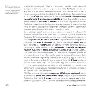 e pertanto riservate agli iniziati. Non è un caso che ai fenomeni spiazzanti
si risponde con una sorta di compravendita: molte banlieues prive di ser-
vizî finiscono per essere ‘decorate’ da artisti reclutati dalle amministrazio-
ni, spegnendo la legittima rivendicazione dei residenti con il compiacimento
superficiale. L’arte nelle sue molteplici declinazioni rimane credibile quando
mostra le ferite di un sistema contraddittorio, come è avvenuto in seguito
all’occupazione di Gezi Park in Istanbul9
. In quel caso l’impresa culturale si
fonde in un movimento collettivo, destrutturato e capace di reagire in tempo
reale alle azioni istituzionali ridisegnando i protocolli creativi e soprattutto
intensificando gli scambi critici con la comunità urbana.
Se le patologie sociali chiamano a gran voce nuove coorti di professionisti
in strutture innovative e per molti versi non codificabili, anche l’andamento
fisiologico dell’economia e delle sue interazioni con il sistema culturale stimo-
lano il superamento dei format consolidati. Negli ultimi anni si è registrato il
proliferare degli spazi di coworking tra i quali primeggiano gli Impact Hub (in
tutto il mondo) e i Talent Garden (in Europa, con forte prevalenza italiana),
ma risultano cruciali incubatori come Soap Factory in Angola, Botswana In-
novation Hub, MEST in Ghana, BongoHive in Zambia, iHub a Nairobi (Kenya),
che grazie all’accessibilità del web e dei canali digitali rimuovono gli ostacoli
che hanno frenato finora il fiorire della creatività africana. L’interazione delle
imprese creative e degli artisti che elaborano nuovi linguaggi si riflette sui
territori, fornendo soluzioni africane a problemi africani. In Etiopia le ottanta
diverse culture sono unite dalla musica che oggi non si pratica solamente
con gli strumenti tradizionali, ma anche con chitarre elettriche e microfoni: la
condivisione tecnica agevola il dialogo interculturale in un Paese scomposto
tra comunità del tutto eterogenee.
Al di fuori dei network crescono esperienze difficilmente catalogabili, come
ad esempio la gallery/cafè/venue/library Usagi (‘coniglio’ in giapponese) nel
fertilissimo distretto di Brooklyn. Descritto come un concept store, dise-
gnato da Sou Fujimoto, invita i creativi, presenta i lavori di ‘creative thinkers’
- 17 - Io sono cultura. Rapporto 2016
9. Le opere create e condivise
con la comunità urbana sono
in mostra – insieme a un’acuta
antologia delle visioni turche
emergenti – al MAXXI di Roma
nella primavera del 2016.
 