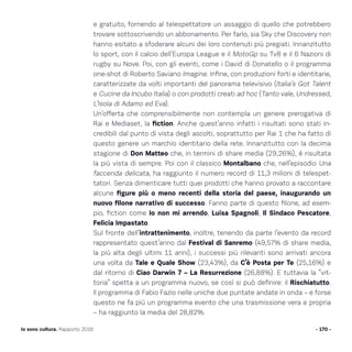 - 170 -Io sono cultura. Rapporto 2016
e gratuito, fornendo al telespettatore un assaggio di quello che potrebbero
trovare sottoscrivendo un abbonamento. Per farlo, sia Sky che Discovery non
hanno esitato a sfoderare alcuni dei loro contenuti più pregiati. Innanzitutto
lo sport, con il calcio dell’Europa League e il MotoGp su Tv8 e il 6 Nazioni di
rugby su Nove. Poi, con gli eventi, come i David di Donatello o il programma
one-shot di Roberto Saviano Imagine. Infine, con produzioni forti e identitarie,
caratterizzate da volti importanti del panorama televisivo (Italia’s Got Talent
e Cucine da Incubo Italia) o con prodotti creati ad hoc (Tanto vale, Undressed,
L’Isola di Adamo ed Eva).
Un’offerta che comprensibilmente non contempla un genere prerogativa di
Rai e Mediaset, la fiction. Anche quest’anno infatti i risultati sono stati in-
credibili dal punto di vista degli ascolti, soprattutto per Rai 1 che ha fatto di
questo genere un marchio identitario della rete. Innanzitutto con la decima
stagione di Don Matteo che, in termini di share media (29,26%), è risultata
la più vista di sempre. Poi con il classico Montalbano che, nell’episodio Una
faccenda delicata, ha raggiunto il numero record di 11,3 milioni di telespet-
tatori. Senza dimenticare tutti quei prodotti che hanno provato a raccontare
alcune figure più o meno recenti della storia del paese, inaugurando un
nuovo filone narrativo di successo. Fanno parte di questo filone, ad esem-
pio, fiction come Io non mi arrendo, Luisa Spagnoli, Il Sindaco Pescatore,
Felicia Impastato.
Sul fronte dell’intrattenimento, inoltre, tenendo da parte l’evento da record
rappresentato quest’anno dal Festival di Sanremo (49,57% di share media,
la più alta degli ultimi 11 anni), i successi più rilevanti sono arrivati ancora
una volta da Tale e Quale Show (23,43%), da C’è Posta per Te (25,16%) e
dal ritorno di Ciao Darwin 7 – La Resurrezione (26,88%). E tuttavia la “vit-
toria” spetta a un programma nuovo, se così si può definire: il Rischiatutto.
Il programma di Fabio Fazio nelle uniche due puntate andate in onda – e forse
questo ne fa più un programma evento che una trasmissione vera e propria
– ha raggiunto la media del 28,82%.
 