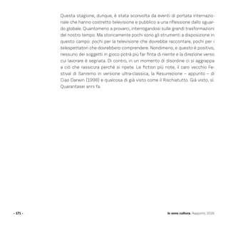 - 171 -
Questa stagione, dunque, è stata sconvolta da eventi di portata internazio-
nale che hanno costretto televisione e pubblico a una riflessione dallo sguar-
do globale. Quantomeno a provarci, interrogandosi sulle grandi trasformazioni
del nostro tempo. Ma storicamente pochi sono gli strumenti a disposizione in
questo campo: pochi per la televisione che dovrebbe raccontare, pochi per i
telespettatori che dovrebbero comprendere. Nondimeno, e questo è positivo,
nessuno dei soggetti in gioco potrà più far finta di niente e la direzione verso
cui lavorare è segnata. Di contro, in un momento di disordine ci si aggrappa
a ciò che rassicura perché si ripete. Le fiction più note, il caro vecchio Fe-
stival di Sanremo in versione ultra-classica, la Resurrezione – appunto – di
Ciao Darwin (1998) e qualcosa di già visto come il Rischiatutto. Già visto, sì.
Quarantasei anni fa.
Io sono cultura. Rapporto 2016
 