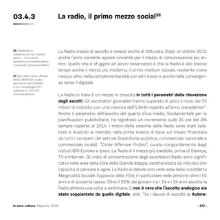 - 172 -Io sono cultura. Rapporto 2016
La Radio cresce di ascolto e cresce anche di fatturato. Dopo un ottimo 2015
anche l’anno corrente appare vincente per il mezzo di comunicazione più an-
tico. Quello che è sfuggito ad alcuni osservatori è che la Radio è allo stesso
tempo anche il mezzo più moderno, il primo medium sociale, resiliente come
nessun altro nella complementarietà con altri mezzi e anche nella convergen-
za verso il digitale.
La Radio in Italia è un mezzo in crescita in tutti i parametri della rilevazione
degli ascolti. Gli ascoltatori giornalieri hanno superato di poco il muro dei 35
milioni di individui con una crescita dell’1,94% rispetto all’anno precedente27
.
Anche il parametro dell’ascolto del quarto d’ora medio, fondamentale per le
pianificazioni pubblicitarie, ha registrato un incremento sulle 24 ore del 3%
sempre rispetto al 2014. I motivi della crescita della Radio sono stati cele-
brati e illustrati al mercato nella prima ricerca di base sul mezzo finanziata
da tutti i comparti del settore (lradiofonia pubblica, commerciale nazionale e
commerciale locale): “Come Afferrare Proteo”, curata congiuntamente dagli
istituti GfK Eurisko e Ipsos. La Radio è il mezzo più credibile, prima di Stampa,
TV e Internet. Gli indici di concentrazione degli ascoltatori Radio sono signifi-
cativi nelle aree della Elite della Grande Mappa, caratterizzata da individui con
capacità di pensare e agire. La Radio è debole solo nelle aree della cosiddetta
Marginalità Sociale, l’opposto della Elite, in particolare nelle persone oltre i 65
anni e di scolarità bassa. Oltre il 92% dei giovani tra i 14 e i 24 anni ascolta la
Radio almeno una volta a settimana. E non è vero che l’ascolto analogico sia
stato soppiantato da quello digitale, anzi. Tra i device di ascolto la Autora-
26. Realizzato in
collaborazione con Claudio
Astorri – Consulente
radiofonico e Docente presso
l’Università Cattolica di Milano.
27. Dati della ricerca ufficiale
RADIO MONITOR, curata
dall’istituto GfK EURISKO
e con metodologia CATI
applicata su 120.000
interviste all’anno.
La radio, il primo mezzo social26
03.4.3
 