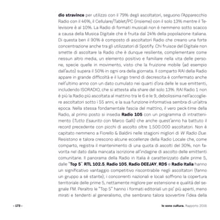 dio stravince per utilizzo con il 79% degli ascoltatori, seguono l’Apparecchio
Radio con il 46%, il Cellulare/Tablet/PC (insieme) con il solo 13% mentre il Te-
levisore è al 10%. La Radio di formati musicali non è nemmeno sotto scacco
a causa della Musica Digitale che è fruita dal 24% della popolazione italiana.
Di questa ben il 90% è composto di ascoltatori Radio che creano una forte
concentrazione anche tra gli utilizzatori di Spotify. Chi fruisce del Digitale non
smette di ascoltare la Radio che è dunque resiliente, complementare come
nessun altro media, un elemento positivo e familiare nella vita delle perso-
ne, specie quelle in movimento, visto che la fruizione mobile (ad esempio
dall’auto) supera il 50% in ogni ora della giornata. Il comparto RAI della Radio
appare in grande difficoltà e il lungo trend di decrescita è confermato anche
nell’ultimo anno con un dato cumulato nei quarti d’ora delle le sue emittenti,
includendo ISORADIO, che si attesta alla share del solo 13%. RAI Radio 1 non
è più la Radio più ascoltata al mattino tra le 6 e le 9, debolissima nell’accoglie-
re ascoltatori sotto i 55 anni, e la sua funzione informativa sembra di un’altra
epoca. Nella stessa fondamentale fascia del mattino, il vero peck-time della
Radio, al primo posto si insedia Radio 105 con un programma di intratteni-
mento (Tutto Esaurito con Marco Galli) che anche quest’anno ha battuto il
record precedente con picchi di ascolto oltre 1.500.000 ascoltatori. Non è
capitato nemmeno a Fiorello  Baldini nelle stagioni migliori di W Radio Due.
Resistono e talora crescono alcune eccellenze della Radio Locale che, come
comparto, registra il mantenimento di una quota di ascolti del 30%, non fa-
vorita nel dato dalla mancata iscrizione all’indagine di ascolto delle emittenti
comunitarie. Il panorama della Radio in Italia è caratterizzato dalle prime 5,
dalle “Top 5”. RTL 102.5, Radio 105, Radio DEEJAY, RDS e Radio Italia hanno
un significativo vantaggio competitivo riscontrabile negli ascoltatori (fanno
un gruppo a sé stante); i concorrenti nazionali e locali soffrono la copertura
territoriale delle prime 5, nettamente migliore per estensione e qualità del se-
gnale FM. Peraltro le “Top 5” hanno i formati editoriali un po’ più aperti, meno
mirati e tendenti al generalismo, che sembrano talora sovvertire l’idea della
- 173 - Io sono cultura. Rapporto 2016
 