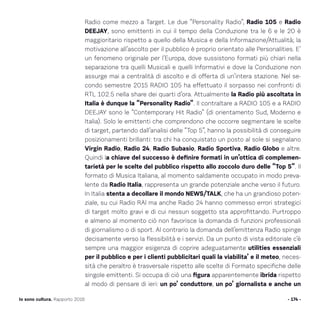 Radio come mezzo a Target. Le due “Personality Radio”, Radio 105 e Radio
DEEJAY, sono emittenti in cui il tempo della Conduzione tra le 6 e le 20 è
maggioritario rispetto a quello della Musica e della Informazione/Attualità; la
motivazione all’ascolto per il pubblico è proprio orientato alle Personalities. E’
un fenomeno originale per l’Europa, dove sussistono formati più chiari nella
separazione tra quelli Musicali e quelli Informativi e dove la Conduzione non
assurge mai a centralità di ascolto e di offerta di un’intera stazione. Nel se-
condo semestre 2015 RADIO 105 ha effettuato il sorpasso nei confronti di
RTL 102.5 nella share dei quarti d’ora. Attualmente la Radio più ascoltata in
Italia è dunque la “Personality Radio”. Il contraltare a RADIO 105 e a RADIO
DEEJAY sono le “Contemporary Hit Radio” (di orientamento Sud, Moderno e
Italia). Solo le emittenti che comprendono che occorre segmentare le scelte
di target, partendo dall’analisi delle “Top 5”, hanno la possibilità di conseguire
posizionamenti brillanti: tra chi ha conquistato un posto al sole si segnalano
Virgin Radio, Radio 24, Radio Subasio, Radio Sportiva, Radio Globo e altre.
Quindi la chiave del successo è definire formati in un’ottica di complemen-
tarietà per le scelte del pubblico rispetto allo zoccolo duro delle “Top 5”. Il
formato di Musica Italiana, al momento saldamente occupato in modo preva-
lente da Radio Italia, rappresenta un grande potenziale anche verso il futuro.
In Italia stenta a decollare il mondo NEWS/TALK, che ha un grandioso poten-
ziale, su cui Radio RAI ma anche Radio 24 hanno commesso errori strategici
di target molto gravi e di cui nessun soggetto sta approfittando. Purtroppo
e almeno al momento ciò non favorisce la domanda di funzioni professionali
di giornalismo o di sport. Al contrario la domanda dell’emittenza Radio spinge
decisamente verso la flessibilità e i servizi. Da un punto di vista editoriale c’è
sempre una maggior esigenza di coprire adeguatamente utilities essenziali
per il pubblico e per i clienti pubblicitari quali la viabilita’ e il meteo, neces-
sità che peraltro è trasversale rispetto alle scelte di Formato specifiche delle
singole emittenti. Si occupa di ciò una figura apparentemente ibrida rispetto
al modo di pensare di ieri: un po’ conduttore, un po’ giornalista e anche un
- 174 -Io sono cultura. Rapporto 2016
 