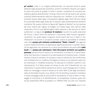po’ anchor, tutto in un singolo professionista. Un secondo trend è quello
dell’auto-regia da parte dei conduttori, anche in emittenti rilevanti, per ragioni
di costo ma anche di qualità. In tutto il mondo i conduttori di successo de-
siderano gestire direttamente il timing e l’avvio di tutti gli eventi, per quanto
condivisi preliminarmente nella loro sequenza con i direttori, e ciò richiede il
controllo stesso della regia. L’innovazione digitale degli ultimi 20 anni rende
la funzionalità delle regie audio per le stazioni radio estremamente semplice
e potente. Per questo motivo, la figura del “regista di diretta”, se non esclusa
dal ciclo interno per ragioni di budget, ha trovato spazi solo nell’uso della
creatività a fini di cura dell’immagine della stazione e del servizio ai clienti
pubblicitari. La figura del producer di stazione è quindi tra quelle essenziali
del futuro. Il terzo trend che alimenta il movimento delle funzioni riguarda i
conduttori: tra quelli capaci di gestire anche eventi dal vivo in fiere, in ma-
nifestazioni ma anche in situazioni private, cresce la possibilità di rendersi
utile nella sempre più richiesta combinazione “Radio + Eventi” che agenzie
e centri media dimostrano di apprezzare significativamente. In questo senso,
c’è da registrare una riduzione di un certo provincialismo da parte della radio
locali che sempre più valorizzano i fatti del proprio territorio con qualità e
pienezza, senza forme di riserva o di minimalismo. Si tratta di un trend impor-
tante che favorisce il supporto e la valorizzazione di iniziative locali. L’interat-
tività è un’area di cantiere e di sviluppo; tutte le ricerche ad hoc confermano
che l’interattività non modifica l’immagine di marca di una stazione radio ma,
se trasmessa in modalità eccessiva, ne deturpa la fruibilità e perfino il po-
sizionamento. Si è fatta strada nel tempo la tesi che l’interattività non sia
importante in quanto tale (il campione di coloro i quali interagiscono in tempo
reale con messaggi o social è sempre al di sotto dello 0,1% degli ascoltatori
radio sintonizzati) ma per il suo utilizzo a fini di branding. Quando si mandano
in onda messaggi audio di certi profili di ascoltatore si invia di fatto un mes-
saggio di inclusione e di identificazione. La prospettiva vincente, quasi che
sia più importante offrire al pubblico un “effetto folla” più che una “risposta
- 175 - Io sono cultura. Rapporto 2016
 