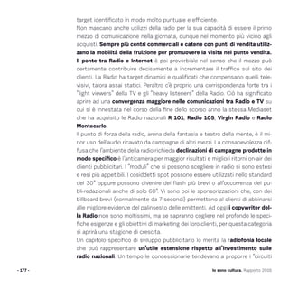 target identificato in modo molto puntuale e efficiente.
Non mancano anche utilizzi della radio per la sua capacità di essere il primo
mezzo di comunicazione nella giornata, dunque nel momento più vicino agli
acquisti. Sempre più centri commerciali e catene con punti di vendita utiliz-
zano la mobilità della fruizione per promuovere la visita nel punto vendita.
Il ponte tra Radio e Internet è poi proverbiale nel senso che il mezzo può
certamente contribuire decisamente a incrementare il traffico sul sito dei
clienti. La Radio ha target dinamici e qualificati che compensano quelli tele-
visivi, talora assai statici. Peraltro c’è proprio una corrispondenza forte tra i
“light viewers” della TV e gli “heavy listeners” della Radio. Ciò ha significato
aprire ad una convergenza maggiore nelle comunicazioni tra Radio e TV su
cui si è innestata nel corso della fine dello scorso anno la stessa Mediaset
che ha acquisito le Radio nazionali R 101, Radio 105, Virgin Radio e Radio
Montecarlo.
Il punto di forza della radio, arena della fantasia e teatro della mente, è il mi-
nor uso dell’audio ricavato da campagne di altri mezzi. La consapevolezza dif-
fusa che l’ambiente della radio richieda declinazioni di campagne prodotte in
modo specifico è l’anticamera per maggior risultati e migliori ritorni on-air dei
clienti pubblicitari. I “moduli” che si possono scegliere in radio si sono estesi
e resi più appetibili. I cosiddetti spot possono essere utilizzati nello standard
dei 30” oppure possono divenire dei flash più brevi o all’occorrenza dei pu-
bli-redazionali anche di solo 60”. Vi sono poi le sponsorizzazioni che, con dei
billboard brevi (normalmente da 7 secondi) permettono al clienti di abbinarsi
alle migliore evidenze del palinsesto delle emittenti. Ad oggi i copywriter del-
la Radio non sono moltissimi, ma se sapranno cogliere nel profondo le speci-
fiche esigenze e gli obiettivi di marketing dei loro clienti, per questa categoria
si aprirà una stagione di crescita.
Un capitolo specifico di sviluppo pubblicitario lo merita la radiofonia locale
che può rappresentare un’utile estensione rispetto all’investimento sulle
radio nazionali. Un tempo le concessionarie tendevano a proporre i “circuiti
- 177 - Io sono cultura. Rapporto 2016
 