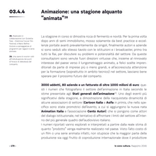 - 179 -
La stagione in corso si dimostra ricca di fermento e novità. Per la prima volta
dopo anni di semi immobilismo, mosso solamente da best practice e eccel-
lenze portate avanti prevalentemente da singoli, finalmente autori e aziende
si sono seduti allo stesso tavolo con le istituzioni e i broadcaster, primo tra
tutti la Rai, per discutere su problemi e potenzialità del settore. Da queste
consultazioni sono venute fuori direzioni virtuose che, insieme al rinnovato
interesse del paese verso il lungometraggio animato, a felici scelte impren-
ditoriali da parte di imprese più o meno grandi, e all’accresciuta attenzione
per la formazione (soprattutto in ambito tecnico) nel settore, lasciano bene
sperare per il prossimo futuro del comparto.
3000 addetti, 80 aziende e un fatturato di oltre 1000 milioni di euro: que-
sti i numeri che fotografano il settore dell’animazione in Italia secondo le
stime presentate agli Stati generali dell’animazione29
. Uno degli eventi più
significativi della stagione, a dimostrazione della riacquistata dinamicità di
alcune associazioni di settore (Cartoon Italia e Asifa in primis, che nello spe-
cifico sono state promotrici dell’evento, a cui si aggiungono la nuova nata
Animation Italia e l’associazione Cento Autori) che si pongono come attori
del dialogo istituzionale, nel tentativo di affrontare i limiti del settore all’inter-
no del più generale quadro dell’audiovisivo italiano.
I numeri riportati vanno esplorati e interpretati a partire dalla reale stima di
quanto “prodotto” venga realmente realizzato nel paese. Visto l’alto costo di
un film o una serie animata infatti, non stupisce che la maggior parte della
produzione sia oggi frutto di coproduzione internazionale dove il produttore
28. Realizzato in
collaborazione con Giulietta
Fara – Direttrice Future Film
Festival, e Mario Bellina -
Autore e sceneggiatore di
programmi per ragazzi e serie
animate.
29. Una serie di incontri volti
all’individuazione dei punti
di forza e di debolezza del
comparto.
Animazione: una stagione alquanto
“animata”28
03.4.4
Io sono cultura. Rapporto 2016
 