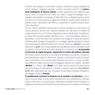 influenti ed emergenti e considera il proprio ambiente creativo popolato di
artisti, designer, ingegneri, artigiani, scrittori, musicisti e altri. È una mesco-
lanza intelligente di diverse culture: creativi giapponesi che elaborano ap-
procci, azioni e materiali tratti dalle loro radici e capaci di dialogare con il
pubblico cosmopolita e smaliziato di New York City. La delocalizzazione rende
la cultura più incisiva nella sua capacità di forgiare i propri canali tenendo in
grande conto i destinatari dell’offerta e superando in questo modo l’osses-
sione educativa.
Gli anni recenti sembrano percorrere una deriva ambigua cui solo l’arte e la
cultura possono fornire una risposta credibile: da una parte la cascata di
stragi terroristiche e di fiumane migratorie, tuttora derubricate stupidamen-
te come fatti a responsabilità specifica e non – come dovrebbero essere in-
terpretate – come fenomeni che riflettono uno zeitgeist in cerca di orizzonti;
dall’altra parte il bisogno di apparire in un villaggio digitale attraverso l’abuso
dei social network (dimenticando che il ‘social’ rimane un medium e non può
diventare un goal), che finisce spesso per prevalere su solidi e affidabili canali
di scambio critico. Tra estremi quasi apocalittici si perde di vista la necessità
di riscrivere le regole del gioco, soprattutto in merito alla politica culturale
che resta tuttora ancorata a una prassi di sostegno ecumenico, censorio e
pericolosamente selettivo. Mentre le imprese convenzionali vedono consoli-
darsi la protezione istituzionale, ogni tentativo di scrivere un nuovo vocabo-
lario dell’arte e della cultura viene scoraggiato quando non sopito. Tacheles
(Berlino) e il Teatro Valle (Roma) sono stati spenti senza che subentrasse
alcuna strategia di riattivazione, e proprio in queste settimane les intermit-
tents dello spettacolo dal vivo occupano le sedi della Comédie Française e
dei maggiori teatri di Francia.
Il cambiamento accentua la distanza tra la società e le istituzioni, soprat-
tutto a causa degli indirizzi post-manifatturieri che semplificano morbida-
mente i mercati in un empito quasi medievale nel quale forme di baratto in-
telligente rispondono all’insufficienza dei meccanismi consolidati. La lentezza
- 18 -Io sono cultura. Rapporto 2016
 
