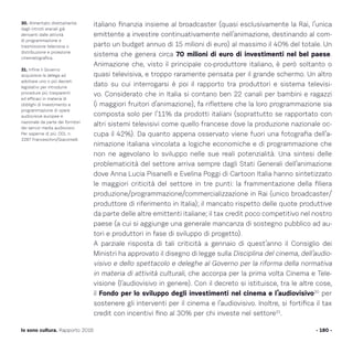 italiano finanzia insieme al broadcaster (quasi esclusivamente la Rai, l’unica
emittente a investire continuativamente nell’animazione, destinando al com-
parto un budget annuo di 15 milioni di euro) al massimo il 40% del totale. Un
sistema che genera circa 70 milioni di euro di investimenti nel bel paese.
Animazione che, visto il principale co-produttore italiano, è però soltanto o
quasi televisiva, e troppo raramente pensata per il grande schermo. Un altro
dato su cui interrogarsi è poi il rapporto tra produttori e sistema televisi-
vo. Considerato che in Italia si contano ben 22 canali per bambini e ragazzi
(i maggiori fruitori d’animazione), fa riflettere che la loro programmazione sia
composta solo per l’11% da prodotti italiani (soprattutto se rapportato con
altri sistemi televisivi come quello francese dove la produzione nazionale oc-
cupa il 42%). Da quanto appena osservato viene fuori una fotografia dell’a-
nimazione italiana vincolata a logiche economiche e di programmazione che
non ne agevolano lo sviluppo nelle sue reali potenzialità. Una sintesi delle
problematicità del settore arriva sempre dagli Stati Generali dell’animazione
dove Anna Lucia Pisanelli e Evelina Poggi di Cartoon Italia hanno sintetizzato
le maggiori criticità del settore in tre punti: la frammentazione della filiera
produzione/programmazione/commercializzazione in Rai (unico broadcaster/
produttore di riferimento in Italia); il mancato rispetto delle quote produttive
da parte delle altre emittenti italiane; il tax credit poco competitivo nel nostro
paese (a cui si aggiunge una generale mancanza di sostegno pubblico ad au-
tori e produttori in fase di sviluppo di progetto).
A parziale risposta di tali criticità a gennaio di quest’anno il Consiglio dei
Ministri ha approvato il disegno di legge sulla Disciplina del cinema, dell’audio-
visivo e dello spettacolo e deleghe al Governo per la riforma della normativa
in materia di attività culturali, che accorpa per la prima volta Cinema e Tele-
visione (l’audiovisivo in genere). Con il decreto si istituisce, tra le altre cose,
il Fondo per lo sviluppo degli investimenti nel cinema e l’audiovisivo30
per
sostenere gli interventi per il cinema e l’audiovisivo. Inoltre, si fortifica il tax
credit con incentivi fino al 30% per chi investe nel settore31
.
- 180 -Io sono cultura. Rapporto 2016
30. Alimentato direttamente
dagli introiti erariali già
derivanti dalle attività
di programmazione e
trasmissione televisiva o
distribuzione e proiezione
cinematografica.
31. Infine il Governo
acquisisce la delega ad
adottare uno o più decreti
legislativi per introdurre
procedure più trasparenti
ed efficaci in materia di
obblighi di investimento e
programmazione di opere
audiovisive europee e
nazionale da parte dei fornitori
dei servizi media audiovisivi.
Per saperne di più: DDL n.
2287 Franceschini/Giacomelli.
 