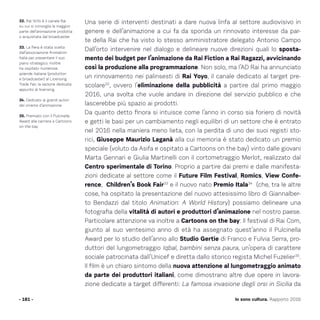Una serie di interventi destinati a dare nuova linfa al settore audiovisivo in
genere e dell’animazione a cui fa da sponda un rinnovato interesse da par-
te della Rai che ha visto lo stesso amministratore delegato Antonio Campo
Dall’orto intervenire nel dialogo e delineare nuove direzioni quali lo sposta-
mento dei budget per l’animazione da Rai Fiction a Rai Ragazzi, avvicinando
così la produzione alla programmazione. Non solo, ma l’AD Rai ha annunciato
un rinnovamento nei palinsesti di Rai Yoyo, il canale dedicato al target pre-
scolare32
, ovvero l’eliminazione della pubblicità a partire dal primo maggio
2016, una svolta che vuole andare in direzione del servizio pubblico e che
lascerebbe più spazio ai prodotti.
Da quanto detto finora si intuisce come l’anno in corso sia foriero di novità
e getti le basi per un cambiamento negli equilibri di un settore che è entrato
nel 2016 nella maniera meno lieta, con la perdita di uno dei suoi registi sto-
rici, Giuseppe Maurizio Laganà alla cui memoria è stato dedicato un premio
speciale (voluto da Asifa e ospitato a Cartoons on the bay) vinto dalle giovani
Marta Gennari e Giulia Martinelli con il cortometraggio Merlot, realizzato dal
Centro sperimentale di Torino. Proprio a partire dai premi e dalle manifesta-
zioni dedicate al settore come il Future Film Festival, Romics, View Confe-
rence, Children’s Book Fair33
e il nuovo nato Premio Itala34
(che, tra le altre
cose, ha ospitato la presentazione del nuovo attesissimo libro di Giannalber-
to Bendazzi dal titolo Animation: A World History) possiamo delineare una
fotografia della vitalità di autori e produttori d’animazione nel nostro paese.
Particolare attenzione va inoltre a Cartoons on the bay: Il festival di Rai Com,
giunto al suo ventesimo anno di età ha assegnato quest’anno il Pulcinella
Award per lo studio dell’anno allo Studio Gertie di Franco e Fulvia Serra, pro-
duttori del lungometraggio Iqbal, bambini senza paura, un’opera di carattere
sociale patrocinata dall’Unicef e diretta dallo storico regista Michel Fuzelier35
.
Il film è un chiaro sintomo della nuova attenzione al lungometraggio animato
da parte dei produttori italiani, come dimostrano altre due opere in lavora-
zione dedicate a target differenti: La famosa invasione degli orsi in Sicilia da
- 181 -
32. Rai YoYo è il canale Rai
su cui si convoglia la maggior
parte dell’animazione prodotta
o acquistata dal broadcaster.
33. La fiera è stata scelta
dall’associazione Animation
Italia per presentare il suo
piano strategico. Inoltre
ha ospitato numerose
aziende italiane (produttori
e broadcaster) al Licensing
Trade Fair, la sezione dedicata
appunto al licensing.
34. Dedicato ai grandi autori
del cinema d’animazione.
35. Premiato con il Pulcinella
Award alla carriera a Cartoons
on the bay
Io sono cultura. Rapporto 2016
 