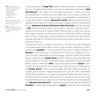 un lato, prodotta da Indigo Film; Gatta Cenerentola (che è inizialmente par-
tito con il crowdfunding) dall’altro, in corso di realizzazione da parte di MAd
Entertainmet36
. Due opere che fanno ben sperare per il rilancio del lungo
d’animazione per il cinema nel nostro paese che, fino a questo momento, ha
per lo più esportato talenti verso le major cinematografiche internazionali. È
il caso dell’eccellenza italiana Alessandro Carloni, regista di stanza alla Dre-
amworks che ha da poco firmato la co-regia di Kung fu Panda III. Interessante
anche l’attenzione di alcuni distributori italiani illuminati come per esempio
la PFA di Pier Francesco Aiello, che porterà in Italia due titoli presentati in
anteprima al Future Film Festival 2016: Phantom Boy di Jean-Loup Felicioli,
Alain Gagnol (vincitore tra l’altro del Platinum Grand Prize 2016) e Long Way
North di Remi Chayè. Segno che una attenzione alla diffusione del prodotto
animato nelle sale è in aumento, e dunque fa ben sperare anche per le future
produzioni italiane.
Tornando alle serie tv, sempre a Cartoons on the bay sono stati assegnati
il Pulcinella Award come miglior pilota di serie animata a Nefertina sul Nilo37
,
prodotta da Graphilm e il premio speciale Kids Italia38
a Regal Academy di
Rainbow. Inoltre Rai Fiction ha presentato le novità per la stagione tra cui:
Giulio Coniglio, l’adattamento del personaggio cartaceo ideato da Nicoletta
Costa, coprodotto con Zodiak Active; Pirata  Capitano, serie prescolare ide-
ata dai creatori di “Pocoyo”; Pimpa Giramondo, l’attesissima nuova serie della
Pimpa, scritta e diretta da Altan e coprodotta dalla milanese Quipos. Tra le
novità anche due spin off: dai Cuccioli nasce i Mini Cuccioli, una realizzazione
dal Gruppo Alcuni a partire dai personaggi nati dalla matita di Giorgio Ca-
vazzano, per avvicinare il target prescolare; altro spin off è Winx Club WOW:
World of Winx, dedicato a un pubblico più grande rispetto alle serie che han-
no determinato il successo delle fatine. E non finisce qui, Rai fiction infatti
ha presentato anche la “creepy sit-com” Bat Pat, coproduzione italo-spagnola
con Atlantyca Entertainment; il road movie di guerra (per bambini) BuBum di
Graphilm e l’ultimo lavoro realizzato da Laganà, L’isola del Tesoro (prodotto
- 182 -Io sono cultura. Rapporto 2016
36. La stessa casa di
produzione che, nel recente
passato, ha dimostrato
le potenzialità del
lungometraggio
d’animazione italiano
per adulti con
L’arte della Felicità.
37. Tratta dalla serie di libri
scritta da Janna Carioli e Luisa
Mattia e editi da Lapis.
38. Decretato da una giuria
di bambini chiamati a scegliere
tra una cinquina di opere
italiane.
 