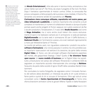 da Mondo Entertainment); oltre alla serie in tecnica mista, animazione e live
action Sette nani ed io39
. Per finire, da citare il progetto di Rai Com Pio Rock.
Dopo il tentativo sperimentale di motion comics Orfani, la consociata Rai
prova a sviluppare un’altra property dal successo cross-mediale, il Pulcino Pio,
lanciando una versione seriale 3d coprodotta con Planeta.
L’animazione viene comunque utilizzata, soprattutto nel nostro paese, per
video istituzionali e pubblicità, un settore importante che consente a studi
complessi di mantenere un numero di collaboratori elevato e dunque di poter
portare avanti anche progetti di fiction seppure non subito sostenuti da Rai
o da altri produttori / broadcasters. È il caso dello Studio Bozzetto così come
di Maga Animation, ma ci sono anche studi italiani che vivono esclusiva-
mente di spot e ne realizzano sempre più in animazione: si veda ad esempio
DigitalComoedia con la serie web in animazione 3D per il Caffè Borbone, o
Dadomani Studio con l’animazione a passo uno e set realizzati rigorosamente
a mano per Moleskine-Game of Thrones.
Le novità nel settore, però, non riguardano solamente i prodotti ma anche i
software d’animazione. Una notizia passata in sordina ma che potrebbe ave-
re importanti ripercussioni nel settore è la cessione, da parte della romana
Digital Video, di Toonz, uno dei principali software d’animazione paperless
del mondo, alla giapponese Dwango. L’idea? Quella di far diventare Toonz
open source. Un nuovo modello di business per la Digital Video ma soprat-
tutto un’evoluzione nel campo del software. Rimanendo in ambiente B2B da
segnalare un importante accordo internazionale che coinvolge la Rainbow:
l’acquisto da parte della società di Iginio Straffi della canadese Bardel Enter-
tainment.
Per concludere la nostra fotografia, da segnalare come il rinnovato fermen-
to del settore abbia decretato un interesse da parte di chi vuole entrare a
farne parte e quindi di chi si occupa di formazione. Oltre agli istituti ormai
consolidati come il Centro Sperimentale di Cinematografia di Torino (che
sforna bravissimi animatori come le giovani Milena Tipaldo e Dalila Rovazzani
- 183 -
39. Accanto ai titoli citati
vanno menzionati anche
Star Key di Gama Movie
Animation e e Everybody
Loves A Moose di Trion
Pictures. Inoltre da segnalare
la nuova serie dei Video
Animati dello Zecchino e
la terza serie del Piccolo
Principe che per l’occasione
continua il suo viaggio verso
il pianeta della Rosa indirizzato
dai disegni inviati da bambini
di tutto il mondo.
Io sono cultura. Rapporto 2016
 