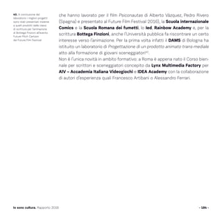 che hanno lavorato per il film Psiconautas di Alberto Vàzquez, Pedro Rivero
(Spagna) e presentato al Future Film Festival 2016), la Scuola internazionale
Comics e la Scuola Romana dei fumetti, lo Ied, Rainbow Academy e, per la
scrittura Bottega Finzioni, anche l’Università pubblica fa riscontrare un certo
interesse verso l’animazione. Per la prima volta infatti il DAMS di Bologna ha
istituito un laboratorio di Progettazione di un prodotto animato trans-mediale
atto alla formazione di giovani sceneggiatori40
.
Non è l’unica novità in ambito formativo: a Roma è appena nato il Corso bien-
nale per scrittori e sceneggiatori concepito da Lynx Multimedia Factory per
AIV – Accademia Italiana Videogiochi e IDEA Academy con la collaborazione
di autori d’esperienza quali Francesco Artibani o Alessandro Ferrari.
- 184 -Io sono cultura. Rapporto 2016
40. A conclusione del
laboratorio i migliori progetti
sono stati presentati insieme
a quelli prodotti dalle classi
di scrittura per l’animazione
di Bottega Finzioni all’evento
Future Pitch Cartoon
del Future Film Festival.
 
